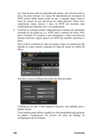 Se o tipo de disco não for suportado pelo player, você terá de recriar o
      disco em outro formato. Se o disco for reproduzido em um player de
      DVD, porém falhar noutro, pode ser que o segundo player esteja à
      beira de avariar ou que não possa ler mídia gravável. Nesse caso,
      experimente outras marcas e tipos de DVD até encontrar uma
      combinação que funcione com o seu equipamento.
5.    Confirme se o projeto criado é adequado para o formato de reprodução
      utilizado na sua região (p. ex., NTSC para a América do Norte, PAL
      para a Europa). Se o projeto e, por conseguinte, o disco estiverem no
      formato incorreto, alguns players de DVD não poderão reproduzir o
      disco.
      Para verificar o formato de vídeo do projeto, clique no símbolo da roda
      dentada no canto superior esquerdo da linha de tempo no Editor de
      Disco.




      Este abre a caixa de diálogo Resolução da linha de tempo.




      Certifique-se de que a lista suspensa Tamanho está definida para o
      padrão correto.
      Você também pode definir o padrão de vídeo predefinido para projetos
      na página Configurações do projeto da caixa de diálogo de
      configurações do Avid Studio.




288                                                               Avid Studio
 