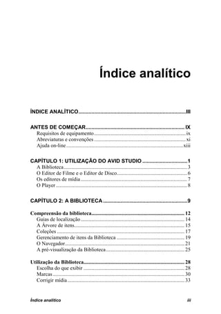Índice analítico

ÍNDICE ANALÍTICO .......................................................................... III

ANTES DE COMEÇAR .................................................................... IX
  Requisitos de equipamento ..................................................................... ix
  Abreviaturas e convenções ..................................................................... xi
  Ajuda on-line ........................................................................................ xiii

CAPÍTULO 1: UTILIZAÇÃO DO AVID STUDIO ...............................1
  A Biblioteca ............................................................................................. 3
  O Editor de Filme e o Editor de Disco..................................................... 6
  Os editores de mídia ................................................................................ 7
  O Player ................................................................................................... 8

CAPÍTULO 2: A BIBLIOTECA ..........................................................9

Compreensão da biblioteca...................................................................... 12
  Guias de localização .............................................................................. 14
  A Árvore de itens................................................................................... 15
  Coleções ................................................................................................ 17
  Gerenciamento de itens da Biblioteca ................................................... 19
  O Navegador.......................................................................................... 21
  A pré-visualização da Biblioteca ........................................................... 25

Utilização da Biblioteca............................................................................ 28
   Escolha do que exibir ............................................................................ 28
   Marcas ................................................................................................... 30
   Corrigir mídia ........................................................................................ 33


Índice analítico                                                                                             iii
 