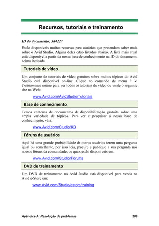 Recursos, tutoriais e treinamento

ID do documento: 384227
Estão disponíveis muitos recursos para usuários que pretendam saber mais
sobre o Avid Studio. Alguns deles estão listados abaixo. A lista mais atual
está disponível a partir da nossa base de conhecimento na ID do documento
acima indicada.

 Tutoriais de vídeo
Um conjunto de tutoriais de vídeo gratuitos sobre muitos tópicos do Avid
Studio está disponível on-line. Clique no comando de menu ? 
Treinamento online para ver todos os tutoriais de vídeo ou visite o seguinte
site na Web:
       www.Avid.com/AvidStudio/Tutorials

 Base de conhecimento
Temos centenas de documentos de disponibilização gratuita sobre uma
ampla variedade de tópicos. Para ver e pesquisar a nossa base de
conhecimento, vá a:
       www.Avid.com/Studio/KB

 Fóruns de usuários
Aqui há uma grande probabilidade de outros usuários terem uma pergunta
igual ou semelhante, por isso leia, procure e publique a sua pergunta nos
nossos fóruns da comunidade, os quais estão disponíveis em:
       www.Avid.com/Studio/Forums

 DVD de treinamento
Um DVD de treinamento no Avid Studio está disponível para venda na
Avid e-Store em:
       www.Avid.com/Studio/estore/training




Apêndice A: Resolução de problemas                                      289
 