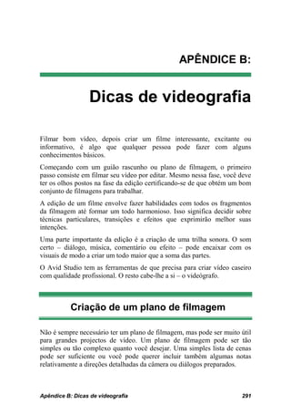 APÊNDICE B:


                 Dicas de videografia

Filmar bom vídeo, depois criar um filme interessante, excitante ou
informativo, é algo que qualquer pessoa pode fazer com alguns
conhecimentos básicos.
Começando com um guião rascunho ou plano de filmagem, o primeiro
passo consiste em filmar seu vídeo por editar. Mesmo nessa fase, você deve
ter os olhos postos na fase da edição certificando-se de que obtém um bom
conjunto de filmagens para trabalhar.
A edição de um filme envolve fazer habilidades com todos os fragmentos
da filmagem até formar um todo harmonioso. Isso significa decidir sobre
técnicas particulares, transições e efeitos que exprimirão melhor suas
intenções.
Uma parte importante da edição é a criação de uma trilha sonora. O som
certo – diálogo, música, comentário ou efeito – pode encaixar com os
visuais de modo a criar um todo maior que a soma das partes.
O Avid Studio tem as ferramentas de que precisa para criar vídeo caseiro
com qualidade profissional. O resto cabe-lhe a si – o videógrafo.



           Criação de um plano de filmagem

Não é sempre necessário ter um plano de filmagem, mas pode ser muito útil
para grandes projectos de vídeo. Um plano de filmagem pode ser tão
simples ou tão complexo quanto você desejar. Uma simples lista de cenas
pode ser suficiente ou você pode querer incluir também algumas notas
relativamente a direções detalhadas da câmera ou diálogos preparados.



Apêndice B: Dicas de videografia                                      291
 