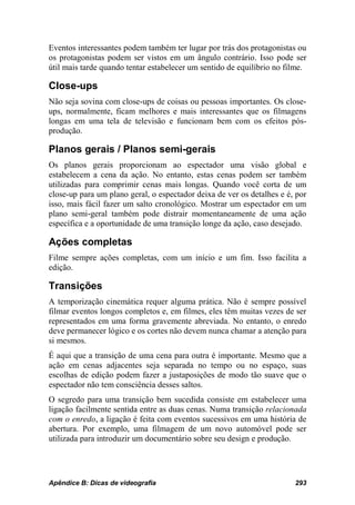 Eventos interessantes podem também ter lugar por trás dos protagonistas ou
os protagonistas podem ser vistos em um ângulo contrário. Isso pode ser
útil mais tarde quando tentar estabelecer um sentido de equilíbrio no filme.

Close-ups
Não seja sovina com close-ups de coisas ou pessoas importantes. Os close-
ups, normalmente, ficam melhores e mais interessantes que os filmagens
longas em uma tela de televisão e funcionam bem com os efeitos pós-
produção.

Planos gerais / Planos semi-gerais
Os planos gerais proporcionam ao espectador uma visão global e
estabelecem a cena da ação. No entanto, estas cenas podem ser também
utilizadas para comprimir cenas mais longas. Quando você corta de um
close-up para um plano geral, o espectador deixa de ver os detalhes e é, por
isso, mais fácil fazer um salto cronológico. Mostrar um espectador em um
plano semi-geral também pode distrair momentaneamente de uma ação
específica e a oportunidade de uma transição longe da ação, caso desejado.

Ações completas
Filme sempre ações completas, com um início e um fim. Isso facilita a
edição.

Transições
A temporização cinemática requer alguma prática. Não é sempre possível
filmar eventos longos completos e, em filmes, eles têm muitas vezes de ser
representados em uma forma gravemente abreviada. No entanto, o enredo
deve permanecer lógico e os cortes não devem nunca chamar a atenção para
si mesmos.
É aqui que a transição de uma cena para outra é importante. Mesmo que a
ação em cenas adjacentes seja separada no tempo ou no espaço, suas
escolhas de edição podem fazer a justaposições de modo tão suave que o
espectador não tem consciência desses saltos.
O segredo para uma transição bem sucedida consiste em estabelecer uma
ligação facilmente sentida entre as duas cenas. Numa transição relacionada
com o enredo, a ligação é feita com eventos sucessivos em uma história de
abertura. Por exemplo, uma filmagem de um novo automóvel pode ser
utilizada para introduzir um documentário sobre seu design e produção.




Apêndice B: Dicas de videografia                                        293
 
