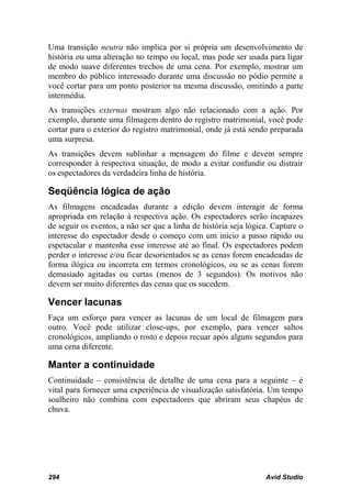 Uma transição neutra não implica por si própria um desenvolvimento de
história ou uma alteração no tempo ou local, mas pode ser usada para ligar
de modo suave diferentes trechos de uma cena. Por exemplo, mostrar um
membro do público interessado durante uma discussão no pódio permite a
você cortar para um ponto posterior na mesma discussão, omitindo a parte
intermédia.
As transições externas mostram algo não relacionado com a ação. Por
exemplo, durante uma filmagem dentro do registro matrimonial, você pode
cortar para o exterior do registro matrimonial, onde já está sendo preparada
uma surpresa.
As transições devem sublinhar a mensagem do filme e devem sempre
corresponder à respectiva situação, de modo a evitar confundir ou distrair
os espectadores da verdadeira linha de história.

Seqüência lógica de ação
As filmagens encadeadas durante a edição devem interagir de forma
apropriada em relação à respectiva ação. Os espectadores serão incapazes
de seguir os eventos, a não ser que a linha de história seja lógica. Capture o
interesse do espectador desde o começo com um início a passo rápido ou
espetacular e mantenha esse interesse até ao final. Os espectadores podem
perder o interesse e/ou ficar desorientados se as cenas forem encadeadas de
forma ilógica ou incorreta em termos cronológicos, ou se as cenas forem
demasiado agitadas ou curtas (menos de 3 segundos). Os motivos não
devem ser muito diferentes das cenas que os sucedem.

Vencer lacunas
Faça um esforço para vencer as lacunas de um local de filmagem para
outro. Você pode utilizar close-ups, por exemplo, para vencer saltos
cronológicos, ampliando o rosto e depois recuar após alguns segundos para
uma cena diferente.

Manter a continuidade
Continuidade – consistência de detalhe de uma cena para a seguinte – é
vital para fornecer uma experiência de visualização satisfatória. Um tempo
soalheiro não combina com espectadores que abriram seus chapéus de
chuva.




294                                                               Avid Studio
 
