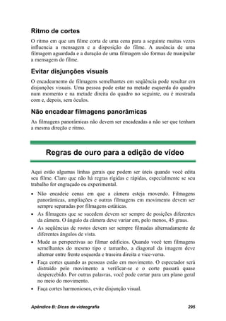 Ritmo de cortes
O ritmo em que um filme corta de uma cena para a seguinte muitas vezes
influencia a mensagem e a disposição do filme. A ausência de uma
filmagem aguardada e a duração de uma filmagem são formas de manipular
a mensagem do filme.

Evitar disjunções visuais
O encadeamento de filmagens semelhantes em seqüência pode resultar em
disjunções visuais. Uma pessoa pode estar na metade esquerda do quadro
num momento e na metade direita do quadro no seguinte, ou é mostrada
com e, depois, sem óculos.

Não encadear filmagens panorâmicas
As filmagens panorâmicas não devem ser encadeadas a não ser que tenham
a mesma direção e ritmo.



       Regras de ouro para a edição de vídeo

Aqui estão algumas linhas gerais que podem ser úteis quando você edita
seu filme. Claro que não há regras rígidas e rápidas, especialmente se seu
trabalho for engraçado ou experimental.
• Não encadeie cenas em que a câmera esteja movendo. Filmagens
    panorâmicas, ampliações e outras filmagens em movimento devem ser
    sempre separadas por filmagens estáticas.
•   As filmagens que se sucedem devem ser sempre de posições diferentes
    da câmera. O ângulo da câmera deve variar em, pelo menos, 45 graus.
•   As seqüências de rostos devem ser sempre filmadas alternadamente de
    diferentes ângulos de vista.
•   Mude as perspectivas ao filmar edifícios. Quando você tem filmagens
    semelhantes do mesmo tipo e tamanho, a diagonal da imagem deve
    alternar entre frente esquerda e traseira direita e vice-versa.
•   Faça cortes quando as pessoas estão em movimento. O espectador será
    distraído pelo movimento a verificar-se e o corte passará quase
    despercebido. Por outras palavras, você pode cortar para um plano geral
    no meio do movimento.
•   Faça cortes harmoniosos, evite disjunção visual.


Apêndice B: Dicas de videografia                                       295
 