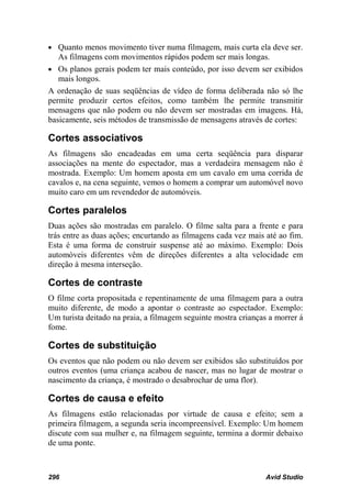• Quanto menos movimento tiver numa filmagem, mais curta ela deve ser.
   As filmagens com movimentos rápidos podem ser mais longas.
• Os planos gerais podem ter mais conteúdo, por isso devem ser exibidos
   mais longos.
A ordenação de suas seqüências de vídeo de forma deliberada não só lhe
permite produzir certos efeitos, como também lhe permite transmitir
mensagens que não podem ou não devem ser mostradas em imagens. Há,
basicamente, seis métodos de transmissão de mensagens através de cortes:

Cortes associativos
As filmagens são encadeadas em uma certa seqüência para disparar
associações na mente do espectador, mas a verdadeira mensagem não é
mostrada. Exemplo: Um homem aposta em um cavalo em uma corrida de
cavalos e, na cena seguinte, vemos o homem a comprar um automóvel novo
muito caro em um revendedor de automóveis.

Cortes paralelos
Duas ações são mostradas em paralelo. O filme salta para a frente e para
trás entre as duas ações; encurtando as filmagens cada vez mais até ao fim.
Esta é uma forma de construir suspense até ao máximo. Exemplo: Dois
automóveis diferentes vêm de direções diferentes a alta velocidade em
direção à mesma interseção.

Cortes de contraste
O filme corta propositada e repentinamente de uma filmagem para a outra
muito diferente, de modo a apontar o contraste ao espectador. Exemplo:
Um turista deitado na praia, a filmagem seguinte mostra crianças a morrer á
fome.

Cortes de substituição
Os eventos que não podem ou não devem ser exibidos são substituídos por
outros eventos (uma criança acabou de nascer, mas no lugar de mostrar o
nascimento da criança, é mostrado o desabrochar de uma flor).

Cortes de causa e efeito
As filmagens estão relacionadas por virtude de causa e efeito; sem a
primeira filmagem, a segunda seria incompreensível. Exemplo: Um homem
discute com sua mulher e, na filmagem seguinte, termina a dormir debaixo
de uma ponte.



296                                                             Avid Studio
 