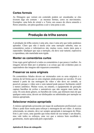 Cortes formais
As filmagens que variam em conteúdo podem ser encadeadas se elas
tiverem algo em comum – as mesmas formas, cores ou movimentos.
Exemplos: uma bola de cristal e a Terra; um casaco de chuva amarelo e
flores amarelas, um pára-quedista a cair e uma pena a cair.



                 Produção da trilha sonora

A produção da trilha sonora é uma arte, mas é uma arte que todos podemos
aprender. Claro que não é tarefa criar uma narração soberba, mas os
comentários curtos e informativos são, muitas vezes, muito úteis para o
espectador. Qualquer que seja a narração, ela deve soar natural, expressiva
e espontânea, não martelada nem rígida.

Manter os comentários curtos
Uma regra geral aplicável a todos os comentários é que pouco é melhor. As
imagens devem falar por si próprias e as coisas que são evidentes para os
espectadores das imagens não requerem comentário.

Preservar os sons originais
Os comentários falados devem ser misturados com os sons originais e a
música de tal forma que os sons originais ainda possam ser ouvidos. O som
natural é parte de sua metragem de vídeo e não deve ser cortado, se
possível, porque o vídeo sem o som natural pode parecer facilmente estéril
e menos autêntico. Muitas vezes, no entanto, o equipamento de gravação
captura barulhos de aviões e automóveis que não surgem mais tarde na
cena. Os sons deste gênero, ou barulhos do vento, que distraem mais do que
qualquer outra coisa, devem ser disfarçados ou substituídos por narração ou
música apropriada.

Selecionar música apropriada
A música apropriada acrescenta um toque de acabamento profissional a seu
filme e pode fazer muito para reforçar a mensagem de um vídeo. A música
selecionada, no entanto, deve ser sempre apropriada à mensagem do filme.
Este é, por vezes, uma questão que toma muito de seu tempo e um desafio,
mas vale todos os esforços, uma vez que a música bem escolhida é,
geralmente, muito apreciada pelo espectador.


Apêndice B: Dicas de videografia                                       297
 