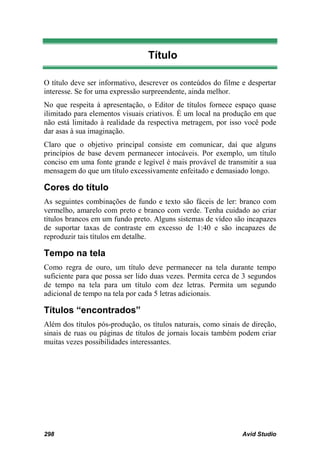 Título

O título deve ser informativo, descrever os conteúdos do filme e despertar
interesse. Se for uma expressão surpreendente, ainda melhor.
No que respeita à apresentação, o Editor de títulos fornece espaço quase
ilimitado para elementos visuais criativos. É um local na produção em que
não está limitado à realidade da respectiva metragem, por isso você pode
dar asas à sua imaginação.
Claro que o objetivo principal consiste em comunicar, daí que alguns
princípios de base devem permanecer intocáveis. Por exemplo, um título
conciso em uma fonte grande e legível é mais provável de transmitir a sua
mensagem do que um título excessivamente enfeitado e demasiado longo.

Cores do título
As seguintes combinações de fundo e texto são fáceis de ler: branco com
vermelho, amarelo com preto e branco com verde. Tenha cuidado ao criar
títulos brancos em um fundo preto. Alguns sistemas de vídeo são incapazes
de suportar taxas de contraste em excesso de 1:40 e são incapazes de
reproduzir tais títulos em detalhe.

Tempo na tela
Como regra de ouro, um título deve permanecer na tela durante tempo
suficiente para que possa ser lido duas vezes. Permita cerca de 3 segundos
de tempo na tela para um título com dez letras. Permita um segundo
adicional de tempo na tela por cada 5 letras adicionais.

Títulos “encontrados”
Além dos títulos pós-produção, os títulos naturais, como sinais de direção,
sinais de ruas ou páginas de títulos de jornais locais também podem criar
muitas vezes possibilidades interessantes.




298                                                             Avid Studio
 