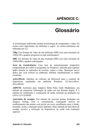 APÊNDICE C:


                                               Glossário

A terminologia multimídia contém terminologia de computador e vídeo. Os
termos mais importantes são definidos a seguir. As contra-referências são
indicadas por .
720p: Um formato de vídeo de alta definição (HD) com uma resolução de
1280x720 e quadros progressivos (não entrelaçados).
108i: Um formato de vídeo de alta resolução (HD) com uma resolução de
1440x1080 e quadros entrelaçados.
Área de transferência: Uma área de armazenamento temporário
compartilhada por todos os programas no Windows, utilizada para suportar
dados durante as operações de recortar, copiar e colar. Quaisquer novos
dados que você colocar na clipboard, substitui imediatamente os dados
existentes.
ActiveMovie: Interface de software da Microsoft para o controle de
dispositivos multimídia em ambiente Windows.  DirectShow,
DirectMedia
ADPCM: Acrónimo para Adaptive Delta Pulse Code Modulation, um
método de armazenar informação de áudio em um formato digital. É o
método de codificação e compressão de áudio utilizado na produção em
CD-I e  CD-ROM.
Anti-efeito de escadas: Um método de suavizar pontas denteadas em
imagens bitmap. Este é, normalmente, conseguido através do
sombreamento das pontas com pixels em cores semelhantes para o fundo,
tornando, assim, a transição menos aparente. Outro método de anti-efeito de
escadas envolve a utilização de dispositivos de saída com resolução
superior.




Apêndice C: Glossário                                                  299
 