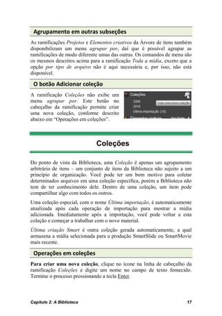 Agrupamento em outras subseções
As ramificações Projetos e Elementos criativos da Árvore de itens também
disponibilizam um menu agrupar por, daí que é possível agrupar as
ramificações de modo diferente umas das outras. Os comandos de menu são
os mesmos descritos acima para a ramificação Toda a mídia, exceto que a
opção por tipo de arquivo não é aqui necessária e, por isso, não está
disponível.

 O botão Adicionar coleção
A ramificação Coleções não exibe um
menu agrupar por. Este botão no
cabeçalho da ramificação permite criar
uma nova coleção, conforme descrito
abaixo em “Operações em coleções”.



                             Coleções

Do ponto de vista da Biblioteca, uma Coleção é apenas um agrupamento
arbitrário de itens – um conjunto de itens da Biblioteca não sujeito a um
princípio de organização. Você pode ter um bom motivo para coletar
determinados arquivos em uma coleção específica, porém a Biblioteca não
tem de ter conhecimento dele. Dentro de uma coleção, um item pode
compartilhar algo com todos os outros.
Uma coleção especial, com o nome Última importação, é automaticamente
atualizada após cada operação de importação para mostrar a mídia
adicionada. Imediatamente após a importação, você pode voltar a esta
coleção e começar a trabalhar com o novo material.
Última criação Smart é outra coleção gerada automaticamente, a qual
armazena a mídia selecionada para a produção SmartSlide ou SmartMovie
mais recente.

 Operações em coleções
Para criar uma nova coleção, clique no ícone na linha de cabeçalho da
ramificação Coleções e digite um nome no campo de texto fornecido.
Termine o processo pressionando a tecla Enter.



Capítulo 2: A Biblioteca                                              17
 