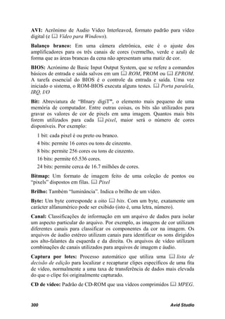 AVI: Acrônimo de Audio Video Interleaved, formato padrão para vídeo
digital (e  Vídeo para Windows).
Balanço branco: Em uma câmera eletrônica, este é o ajuste dos
amplificadores para os três canais de cores (vermelho, verde e azul) de
forma que as áreas brancas da cena não apresentam uma matiz de cor.
BIOS: Acrónimo de Basic Input Output System, que se refere a comandos
básicos de entrada e saída salvos em um  ROM, PROM ou  EPROM.
A tarefa essencial do BIOS é o controle da entrada e saída. Uma vez
iniciado o sistema, o ROM-BIOS executa alguns testes.  Porta paralela,
IRQ, I/O
Bit: Abreviatura de “BInary digiT”, o elemento mais pequeno de uma
memória de computador. Entre outras coisas, os bits são utilizados para
gravar os valores de cor de pixels em uma imagem. Quantos mais bits
forem utilizados para cada  pixel, maior será o número de cores
disponíveis. Por exemplo:
  1 bit: cada pixel é ou preto ou branco.
  4 bits: permite 16 cores ou tons de cinzento.
  8 bits: permite 256 cores ou tons de cinzento.
  16 bits: permite 65.536 cores.
  24 bits: permite cerca de 16.7 milhões de cores.
Bitmap: Um formato de imagem feito de uma coleção de pontos ou
“pixels” dispostos em filas.  Pixel
Brilho: Também “luminância”. Indica o brilho de um vídeo.
Byte: Um byte corresponde a oito  bits. Com um byte, exatamente um
carácter alfanumérico pode ser exibido (isto é, uma letra, número).
Canal: Classificações de informação em um arquivo de dados para isolar
um aspecto particular do arquivo. Por exemplo, as imagens de cor utilizam
diferentes canais para classificar os componentes da cor na imagem. Os
arquivos de áudio estéreo utilizam canais para identificar os sons dirigidos
aos alto-falantes da esquerda e da direita. Os arquivos de vídeo utilizam
combinações de canais utilizados para arquivos de imagem e áudio.
Captura por lotes: Processo automático que utiliza uma  lista de
decisão de edição para localizar e recapturar clipes específicos de uma fita
de vídeo, normalmente a uma taxa de transferência de dados mais elevada
do que o clipe foi originalmente capturado.
CD de vídeo: Padrão de CD-ROM que usa vídeos comprimidos  MPEG.


300                                                             Avid Studio
 
