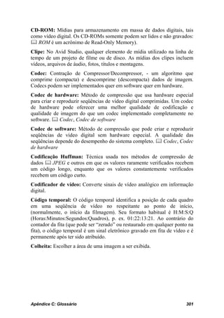 CD-ROM: Mídias para armazenamento em massa de dados digitais, tais
como vídeo digital. Os CD-ROMs somente podem ser lidos e não gravados:
 ROM é um acrônimo de Read-Only Memory).
Clipe: No Avid Studio, qualquer elemento de mídia utilizado na linha de
tempo de um projeto de filme ou de disco. As mídias dos clipes incluem
vídeos, arquivos de áudio, fotos, títulos e montagens.
Codec: Contração de Compressor/Decompressor, - um algoritmo que
comprime (compacta) e descomprime (descompacta) dados de imagem.
Codecs podem ser implementados quer em software quer em hardware.
Codec de hardware: Método de compressão que usa hardware especial
para criar e reproduzir seqüências de vídeo digital comprimidas. Um codec
de hardware pode oferecer uma melhor qualidade de codificação e
qualidade de imagem do que um codec implementado completamente no
software.  Codec, Codec de software
Codec de software: Método de compressão que pode criar e reproduzir
seqüências de vídeo digital sem hardware especial. A qualidade das
seqüências depende do desempenho do sistema completo.  Codec, Codec
de hardware
Codificação Huffman: Técnica usada nos métodos de compressão de
dados  JPEG e outros em que os valores raramente verificados recebem
um código longo, enquanto que os valores constantemente verificados
recebem um código curto.
Codificador de vídeo: Converte sinais de vídeo analógico em informação
digital.
Código temporal: O código temporal identifica a posição de cada quadro
em uma seqüência de vídeo no respeitante ao ponto de início,
(normalmente, o início da filmagem). Seu formato habitual é H:M:S:Q
(Horas:Minutos:Segundos:Quadros), p. ex. 01:22:13:21. Ao contrário do
contador da fita (que pode ser “zerado” ou restaurado em qualquer ponto na
fita), o código temporal é um sinal eletrônico gravado em fita de vídeo e é
permanente após ter sido atribuído.
Colheita: Escolher a área de uma imagem a ser exibida.




Apêndice C: Glossário                                                  301
 