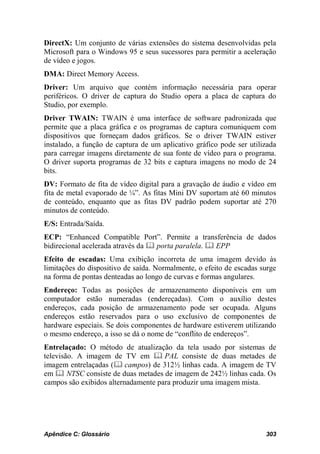 DirectX: Um conjunto de várias extensões do sistema desenvolvidas pela
Microsoft para o Windows 95 e seus sucessores para permitir a aceleração
de vídeo e jogos.
DMA: Direct Memory Access.
Driver: Um arquivo que contém informação necessária para operar
periféricos. O driver de captura do Studio opera a placa de captura do
Studio, por exemplo.
Driver TWAIN: TWAIN é uma interface de software padronizada que
permite que a placa gráfica e os programas de captura comuniquem com
dispositivos que forneçam dados gráficos. Se o driver TWAIN estiver
instalado, a função de captura de um aplicativo gráfico pode ser utilizada
para carregar imagens diretamente de sua fonte de vídeo para o programa.
O driver suporta programas de 32 bits e captura imagens no modo de 24
bits.
DV: Formato de fita de vídeo digital para a gravação de áudio e vídeo em
fita de metal evaporado de ¼”. As fitas Mini DV suportam até 60 minutos
de conteúdo, enquanto que as fitas DV padrão podem suportar até 270
minutos de conteúdo.
E/S: Entrada/Saída.
ECP: “Enhanced Compatible Port”. Permite a transferência de dados
bidirecional acelerada através da  porta paralela.  EPP
Efeito de escadas: Uma exibição incorreta de uma imagem devido às
limitações do dispositivo de saída. Normalmente, o efeito de escadas surge
na forma de pontas denteadas ao longo de curvas e formas angulares.
Endereço: Todas as posições de armazenamento disponíveis em um
computador estão numeradas (endereçadas). Com o auxílio destes
endereços, cada posição de armazenamento pode ser ocupada. Alguns
endereços estão reservados para o uso exclusivo de componentes de
hardware especiais. Se dois componentes de hardware estiverem utilizando
o mesmo endereço, a isso se dá o nome de “conflito de endereços”.
Entrelaçado: O método de atualização da tela usado por sistemas de
televisão. A imagem de TV em  PAL consiste de duas metades de
imagem entrelaçadas ( campos) de 312½ linhas cada. A imagem de TV
em  NTSC consiste de duas metades de imagem de 242½ linhas cada. Os
campos são exibidos alternadamente para produzir uma imagem mista.




Apêndice C: Glossário                                                 303
 
