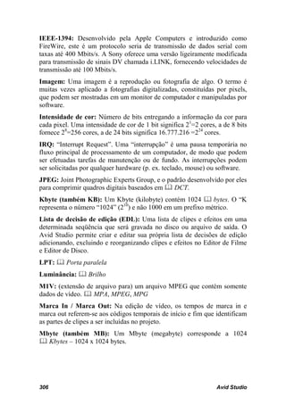 IEEE-1394: Desenvolvido pela Apple Computers e introduzido como
FireWire, este é um protocolo seria de transmissão de dados serial com
taxas até 400 Mbits/s. A Sony oferece uma versão ligeiramente modificada
para transmissão de sinais DV chamada i.LINK, fornecendo velocidades de
transmissão até 100 Mbits/s.
Imagem: Uma imagem é a reprodução ou fotografia de algo. O termo é
muitas vezes aplicado a fotografias digitalizadas, constituídas por pixels,
que podem ser mostradas em um monitor de computador e manipuladas por
software.
Intensidade de cor: Número de bits entregando a informação da cor para
cada pixel. Uma intensidade de cor de 1 bit significa 21=2 cores, a de 8 bits
fornece 28=256 cores, a de 24 bits significa 16.777.216 =224 cores.
IRQ: “Interrupt Request”. Uma “interrupção” é uma pausa temporária no
fluxo principal de processamento de um computador, de modo que podem
ser efetuadas tarefas de manutenção ou de fundo. As interrupções podem
ser solicitadas por qualquer hardware (p. ex. teclado, mouse) ou software.
JPEG: Joint Photographic Experts Group, e o padrão desenvolvido por eles
para comprimir quadros digitais baseados em  DCT.
Kbyte (também KB): Um Kbyte (kilobyte) contém 1024  bytes. O “K
representa o número “1024” (210) e não 1000 em um prefixo métrico.
Lista de decisão de edição (EDL): Uma lista de clipes e efeitos em uma
determinada seqüência que será gravada no disco ou arquivo de saída. O
Avid Studio permite criar e editar sua própria lista de decisões de edição
adicionando, excluindo e reorganizando clipes e efeitos no Editor de Filme
e Editor de Disco.
LPT:  Porta paralela
Luminância:  Brilho
M1V: (extensão de arquivo para) um arquivo MPEG que contém somente
dados de vídeo.  MPA, MPEG, MPG
Marca In / Marca Out: Na edição de vídeo, os tempos de marca in e
marca out referem-se aos códigos temporais de início e fim que identificam
as partes de clipes a ser incluídas no projeto.
Mbyte (também MB): Um Mbyte (megabyte) corresponde a 1024
 Kbytes – 1024 x 1024 bytes.




306                                                              Avid Studio
 
