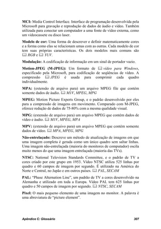 MCI: Media Control Interface. Interface de programação desenvolvida pela
Microsoft para gravação e reprodução de dados de áudio e vídeo. Também
utilizada para conectar um computador a uma fonte de vídeo externa, como
um videocassete ou disco laser.
Modelo de cor: Uma forma de descrever e definir matematicamente cores
e a forma como elas se relacionam umas com as outras. Cada modelo de cor
tem suas próprias características. Os dois modelos mais comuns são
 RGB e  YUV.
Modulação: A codificação de informação em um sinal de portador vazio.
Motion-JPEG (M-JPEG): Um formato de  vídeo para Windows,
especificado pela Microsoft, para codificação de seqüências de vídeo. A
compressão  JPEG é usada para comprimir cada quadro
individualmente.
MPA: (extensão de arquivo para) um arquivo MPEG file que contém
somente dados de áudio.  M1V, MPEG, MPG
MPEG: Motion Picture Experts Group, e o padrão desenvolvido por eles
para a compressão de imagens em movimento. Comparado com M-JPEG,
oferece redução de dados de 75-80% com a mesma qualidade visual.
MPG: (extensão de arquivo para) um arquivo MPEG que contém dados de
vídeo e áudio.  M1V, MPEG, MPA
MPV: (extensão de arquivo para) um arquivo MPEG que contém somente
dados de vídeo.  MPA, MPEG, MPG
Não-entrelaçado: Descreve um método de atualização de imagens em que
uma imagem completa é gerada como um único quadro sem saltar linhas.
Uma imagem não-entrelaçada (maioria do monitores de computador) oscila
muito menos do que uma imagem entrelaçada (maioria das TVs).
NTSC: National Television Standards Committee, e o padrão de TV a
cores criado por este grupo em 1953. Vídeo NTSC utiliza 525 linhas por
quadro e 60 campos de imagem por segundo. É utilizado na América do
Norte e Central, no Japão e em outros países.  PAL, SECAM
PAL: “Phase Alternation Line”, um padrão de TV a cores desenvolvido na
Alemanha e utilizado em toda a Europa. Vídeo PAL tem 625 linhas por
quadro e 50 campos de imagem por segundo.  NTSC, SECAM
Pixel: O mais pequeno elemento de uma imagem no monitor. A palavra é
uma abreviatura de “picture element”.




Apêndice C: Glossário                                               307
 