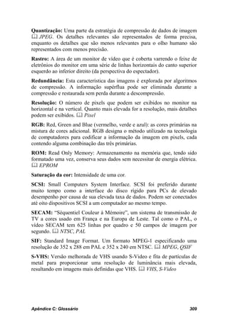 Quantização: Uma parte da estratégia de compressão de dados de imagem
 JPEG. Os detalhes relevantes são representados de forma precisa,
enquanto os detalhes que são menos relevantes para o olho humano são
representados com menos precisão.
Rastro: A área de um monitor de vídeo que é coberta varrendo o feixe de
eletrônios do monitor em uma série de linhas horizontais do canto superior
esquerdo ao inferior direito (da perspectiva do espectador).
Redundância: Esta característica das imagens é explorada por algoritmos
de compressão. A informação supérflua pode ser eliminada durante a
compressão e restaurada sem perda durante a descompressão.
Resolução: O número de pixels que podem ser exibidos no monitor na
horizontal e na vertical. Quanto mais elevada for a resolução, mais detalhes
podem ser exibidos.  Pixel
RGB: Red, Green and Blue (vermelho, verde e azul): as cores primárias na
mistura de cores adicional. RGB designa o método utilizado na tecnologia
de computadores para codificar a informação da imagem em pixels, cada
contendo alguma combinação das três primárias.
ROM: Read Only Memory: Armazenamento na memória que, tendo sido
formatado uma vez, conserva seus dados sem necessitar de energia elétrica.
 EPROM
Saturação da cor: Intensidade de uma cor.
SCSI: Small Computers System Interface. SCSI foi preferido durante
muito tempo como a interface do disco rígido para PCs de elevado
desempenho por causa de sua elevada taxa de dados. Podem ser conectados
até oito dispositivos SCSI a um computador ao mesmo tempo.
SECAM: “Séquentiel Couleur à Mémoire”, um sistema de transmissão de
TV a cores usado em França e na Europa de Leste. Tal como o PAL, o
vídeo SECAM tem 625 linhas por quadro e 50 campos de imagem por
segundo.  NTSC, PAL
SIF: Standard Image Format. Um formato MPEG-1 especificando uma
resolução de 352 x 288 em PAL e 352 x 240 em NTSC.  MPEG, QSIF
S-VHS: Versão melhorada de VHS usando S-Video e fita de partículas de
metal para proporcionar uma resolução de luminância mais elevada,
resultando em imagens mais definidas que VHS.  VHS, S-Video




Apêndice C: Glossário                                                   309
 