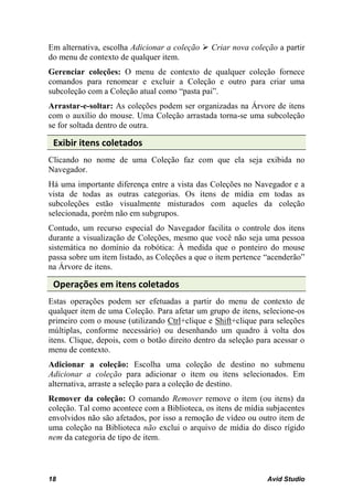 Em alternativa, escolha Adicionar a coleção  Criar nova coleção a partir
do menu de contexto de qualquer item.
Gerenciar coleções: O menu de contexto de qualquer coleção fornece
comandos para renomear e excluir a Coleção e outro para criar uma
subcoleção com a Coleção atual como “pasta pai”.
Arrastar-e-soltar: As coleções podem ser organizadas na Árvore de itens
com o auxílio do mouse. Uma Coleção arrastada torna-se uma subcoleção
se for soltada dentro de outra.

 Exibir itens coletados
Clicando no nome de uma Coleção faz com que ela seja exibida no
Navegador.
Há uma importante diferença entre a vista das Coleções no Navegador e a
vista de todas as outras categorias. Os itens de mídia em todas as
subcoleções estão visualmente misturados com aqueles da coleção
selecionada, porém não em subgrupos.
Contudo, um recurso especial do Navegador facilita o controle dos itens
durante a visualização de Coleções, mesmo que você não seja uma pessoa
sistemática no domínio da robótica: À medida que o ponteiro do mouse
passa sobre um item listado, as Coleções a que o item pertence “acenderão”
na Árvore de itens.

 Operações em itens coletados
Estas operações podem ser efetuadas a partir do menu de contexto de
qualquer item de uma Coleção. Para afetar um grupo de itens, selecione-os
primeiro com o mouse (utilizando Ctrl+clique e Shift+clique para seleções
múltiplas, conforme necessário) ou desenhando um quadro à volta dos
itens. Clique, depois, com o botão direito dentro da seleção para acessar o
menu de contexto.
Adicionar a coleção: Escolha uma coleção de destino no submenu
Adicionar a coleção para adicionar o item ou itens selecionados. Em
alternativa, arraste a seleção para a coleção de destino.
Remover da coleção: O comando Remover remove o item (ou itens) da
coleção. Tal como acontece com a Biblioteca, os itens de mídia subjacentes
envolvidos não são afetados, por isso a remoção de vídeo ou outro item de
uma coleção na Biblioteca não exclui o arquivo de mídia do disco rígido
nem da categoria de tipo de item.



18                                                              Avid Studio
 