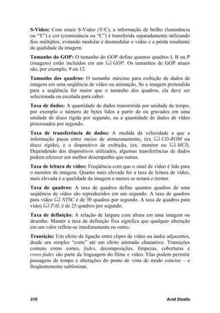 S-Video: Com sinais S-Video (Y/C), a informação de brilho (luminância
ou “Y”) e cor (crominância ou “C”) é transferida separadamente utilizando
fios múltiplos, evitando modular e desmodular o vídeo e a perda resultante
de qualidade da imagem.
Tamanho do GOP: O tamanho do GOP define quantos quadros I, B ou P
(imagens) estão incluídos em um  GOP. Os tamanhos de GOP atuais
são, por exemplo, 9 ou 12.
Tamanho dos quadros: O tamanho máximo para exibição de dados de
imagem em uma seqüência de vídeo ou animação. Se a imagem pretendida
para a seqüência for maior que o tamanho dos quadros, ela deve ser
selecionada ou escalada para caber.
Taxa de dados: A quantidade de dados transmitida por unidade de tempo,
por exemplo o número de bytes lidos a partir de ou gravados em uma
unidade de disco rígida por segundo, ou a quantidade de dados de vídeo
processados por segundo.
Taxa de transferência de dados: A medida da velocidade a que a
informação passa entre meios de armazenamento, (ex.  CD-ROM ou
disco rígido), e o dispositivo de exibição, (ex. monitor ou  MCI).
Dependendo dos dispositivos utilizados, algumas transferências de dados
podem oferecer um melhor desempenho que outras.
Taxa de leitura de vídeo: Freqüência com que o sinal de vídeo é lido para
o monitor de imagem. Quanto mais elevada for a taxa de leitura de vídeo,
mais elevada é a qualidade da imagem e menos se notará o tremer.
Taxa de quadros: A taxa de quadros define quantos quadros de uma
seqüência de vídeo são reproduzidos em um segundo. A taxa de quadros
para vídeo  NTSC é de 30 quadros por segundo. A taxa de quadros para
vídeo  PAL é de 25 quadros por segundo.
Taxa de definição: A relação de largura com altura em uma imagem ou
desenho. Manter a taxa de definição fixa significa que qualquer alteração
em um valor reflete-se imediatamente no outro.
Transição: Um efeito de ligação entre clipes de vídeo ou áudio adjacentes,
desde um simples “corte” até um efeito animado chamativo. Transições
comuns como cortes, fades, decomposições, limpezas, coberturas e
cross-fades são parte da linguagem do filme e vídeo. Elas podem permitir
passagens de tempo e alterações do ponto de vista de modo conciso – e
freqüentemente subliminar.




310                                                            Avid Studio
 