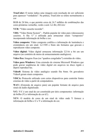 TrueColor: O nome indica uma imagem com resolução de cor suficiente
para aparecer “verdadeira”. Na prática, TrueColor se refere normalmente a
cor
RGB de 24 bits, o que permite cerca de 16.7 milhões de combinações das
cores primárias vermelho, verde e azul.  Bit, HiColor
VCR: “Video cassette recorder”.
VHS: “Video Home System” – Padrão popular de vídeo para videocassetes
caseiros. A fita ½" é utilizada para armazenar sinais “compostos”
incorporando informação de brilho e cor.
Vídeo composto: Vídeo composto codifica a informação de luminância e
crominância em um sinal.  VHS e 8mm são formatos que gravam e
reproduzem vídeo composto.
Vídeo digital: Vídeo digital armazena informação  bit a bit em um
arquivo (ao contrário de meios de armazenamento analógicos).
Vídeo fixo: Imagens fixas (ou “quadros congelados”) extraídas do vídeo.
Vídeo para Windows: Uma extensão do sistema Microsoft Windows que
pode gravar seqüências de vídeo digital em arquivos no disco rígido e
depois reproduzi-las.
Video8: Sistema de vídeo analógico usando fita 8mm. Os gravadores
Video8 geram sinais compostos.
VISCA: Protocolo utilizado com certos dispositivos para controlar fontes
externas de vídeo a partir de computadores.
WAV: (Extensão de arquivo para) um popular formato de arquivo para
sinais de áudio digitalizado.
Y/C: Y/C é um sinal de cor constituído por dois componentes: informação
de brilho (Y) e informação de cor (C).
YUV: O modelo de cores de um sinal de vídeo onde Y fornece a
informação de brilho e U e V a informação de cor.




Apêndice C: Glossário                                                 311
 