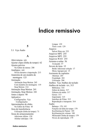 Índice remissivo

                                        Limpar 129
                    5                   Tirar o som 129
                                     Arquivo
5.1 Veja Áudio                          Salvar filme em 253
                                     Arquivos MP2 255
                 A                   Arquivos MP3 255
                                     Arquivos WAV 255
Abreviaturas xiii
                                     Arrastar-e-soltar 56
Ajustar clipes (linha de tempo) 62      Avançado 57
Ajustes prévios                      Árvore de itens 15
   No Editor de menus 208               Botão Adicionar coleção 17
Analógico xiii                          Menu Agrupar por 15
   Níveis durante a importação 215   Assistente de capítulos
Anatomia de um modelo de                Abertura 203
 montagem 125                           Finalidade 203
Animação                                Utilização 204
   Animação Stop Motion 245          Atalhos Veja Atalhos de teclado
   Com modelos de montagens 119      Atalhos de teclado xiv, 313
   Stop Motion 214                      Biblioteca 314
Animação Stop Motion 241                Editor de títulos 317
Animação, Stop Motion 241               Editores de mídia 317
Antes e depois 90                       Gerais 313
Aplicativo                              Importador 315
   Configurações Veja                   Interface de Filme 315
    Configurações                       Reprodução e transporte 314
Apresentações de slides              Áudio
   No Editor de Filme 45                Balanço 178, 183
Área de transferência                   Funções da linha de tempo 179
   Utilização (linha de tempo) 71       Keyframing do Panner 185
Áreas de armazenamento                  Keyframing do volume 180
   Adicionar efeitos 130                Misturador (linha de tempo) 179
   Alinhar subclipes 130                Níveis de reprodução 179



 Índice remissivo                                                     319
 