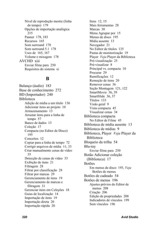Nível de reprodução mestre (linha      Itens 12, 15
     de tempo) 179                        Mais ferramentas 28
   Opções de importação analógica         Marcas 30
     215                                  Menu Agrupar por 15
   Panner 178, 183                        Menus de disco 195
   Recursos 165                           Mídia ausente 13
   Som surround 178                       Navegador 21
   Som surround 5.1 178                   No Editor de títulos 135
   Usos de 165, 167                       Pastas de monitorização 19
   Volume e mixagem 178                   Player Veja Player da Biblioteca
AVCHD xiii                                Pré-visualização 25
   Enviar filme para 250                  Pré-visualizar 8
   Requisitos do sistema xi               Principal vs. compacta 10
                                          Procurar 29
                                          Ramificações 12
                 B                        Remoção de itens 20
Balanço (áudio) 183                       Remover cenas 36
                                          Seção Montagem 121, 122
Base de conhecimento 272
                                          SmartMovie 36, 39
BD (Importador) 240                       SmartSlide 36, 37
Biblioteca                                Títulos 133
   Adição de mídia a um título 136        Visão geral 9
   Adicionar itens ao projeto 10          Vista compacta 45
   Armazenamento 13                       Visualizar cenas 34
   Arrastar itens para a linha de      Biblioteca compacta
     tempo 57                             No Editor de Filme 45
   Banco de dados 13
                                       Biblioteca de mídia ausente 13
   Coleção 17
   Compacta (no Editor de Disco)
                                       Biblioteca de mídias 9
     195                               Biblioteca, Player Veja Player da
   Conceitos 12                         Biblioteca
   Copiar para a linha de tempo 72     Bloqueio da trilha 54
   Corrigir arquivos de mídia 11, 33   Blu-ray
   Criar manualmente cenas de vídeo       Enviar filme para 250
     35                                Botão Adicionar coleção
   Detecção de cenas de vídeo 33        (Biblioteca) 17
   Exibição de itens 21                Botões
   Filtragem 28                           Em menus de disco 193, Veja
   Filtrar por classificação 28            Botões de menus
   Filtrar por marcas 29
                                       Botões de cadeado 54
   Gerenciamento de itens 19
   Gerenciamento de marcas e
                                       Botões de menus 196
     filtragem 31                         Ajustes prévios do Editor de
   Gerenciar itens em Coleções 18           menus 208
   Guias de localização 14                Criação 206
   Importação de itens 19                 Edição de propriedades 208
   Importação direta 20                   Indicadores de vínculos 199
   Importação rápida 20                   Sem vínculos 196


 320                                                              Avid Studio
 