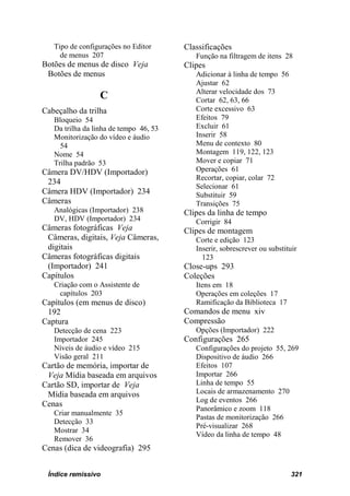 Tipo de configurações no Editor      Classificações
     de menus 207                          Função na filtragem de itens 28
Botões de menus de disco Veja           Clipes
 Botões de menus                           Adicionar à linha de tempo 56
                                           Ajustar 62
                                           Alterar velocidade dos 73
                 C                         Cortar 62, 63, 66
Cabeçalho da trilha                        Corte excessivo 63
   Bloqueio 54                             Efeitos 79
   Da trilha da linha de tempo 46, 53      Excluir 61
   Monitorização do vídeo e áudio          Inserir 58
     54                                    Menu de contexto 80
   Nome 54                                 Montagem 119, 122, 123
   Trilha padrão 53                        Mover e copiar 71
Câmera DV/HDV (Importador)                 Operações 61
                                           Recortar, copiar, colar 72
 234
                                           Selecionar 61
Câmera HDV (Importador) 234                Substituir 59
Câmeras                                    Transições 75
   Analógicas (Importador) 238          Clipes da linha de tempo
   DV, HDV (Importador) 234                Corrigir 84
Câmeras fotográficas Veja               Clipes de montagem
 Câmeras, digitais, Veja Câmeras,          Corte e edição 123
 digitais                                  Inserir, sobrescrever ou substituir
Câmeras fotográficas digitais                123
 (Importador) 241                       Close-ups 293
Capítulos                               Coleções
   Criação com o Assistente de             Itens em 18
    capítulos 203                          Operações em coleções 17
Capítulos (em menus de disco)              Ramificação da Biblioteca 17
 192                                    Comandos de menu xiv
Captura                                 Compressão
   Detecção de cena 223                    Opções (Importador) 222
   Importador 245                       Configurações 265
   Níveis de áudio e vídeo 215             Configurações do projeto 55, 269
   Visão geral 211                         Dispositivo de áudio 266
Cartão de memória, importar de             Efeitos 107
 Veja Mídia baseada em arquivos            Importar 266
Cartão SD, importar de Veja                Linha de tempo 55
 Mídia baseada em arquivos                 Locais de armazenamento 270
                                           Log de eventos 266
Cenas
                                           Panorâmico e zoom 118
   Criar manualmente 35
                                           Pastas de monitorização 266
   Detecção 33
                                           Pré-visualizar 268
   Mostrar 34
                                           Vídeo da linha de tempo 48
   Remover 36
Cenas (dica de videografia) 295


 Índice remissivo                                                           321
 