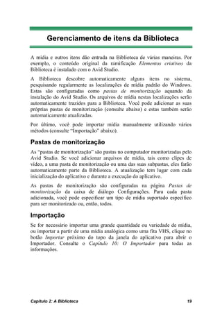 Gerenciamento de itens da Biblioteca

A mídia e outros itens dão entrada na Biblioteca de várias maneiras. Por
exemplo, o conteúdo original da ramificação Elementos criativos da
Biblioteca é instalado com o Avid Studio.
A Biblioteca descobre automaticamente alguns itens no sistema,
pesquisando regularmente as localizações de mídia padrão do Windows.
Estas são configuradas como pastas de monitorização aquando da
instalação do Avid Studio. Os arquivos de mídia nestas localizações serão
automaticamente trazidos para a Biblioteca. Você pode adicionar as suas
próprias pastas de monitorização (consulte abaixo) e estas também serão
automaticamente atualizadas.
Por último, você pode importar mídia manualmente utilizando vários
métodos (consulte “Importação” abaixo).

Pastas de monitorização
As “pastas de monitorização” são pastas no computador monitorizadas pelo
Avid Studio. Se você adicionar arquivos de mídia, tais como clipes de
vídeo, a uma pasta de monitorização ou uma das suas subpastas, eles farão
automaticamente parte da Biblioteca. A atualização tem lugar com cada
inicialização do aplicativo e durante a execução do aplicativo.
As pastas de monitorização são configuradas na página Pastas de
monitorização da caixa de diálogo Configurações. Para cada pasta
adicionada, você pode especificar um tipo de mídia suportado específico
para ser monitorizado ou, então, todos.

Importação
Se for necessário importar uma grande quantidade ou variedade de mídia,
ou importar a partir de uma mídia analógica como uma fita VHS, clique no
botão Importar próximo do topo da janela do aplicativo para abrir o
Importador. Consulte o Capítulo 10: O Importador para todas as
informações.




Capítulo 2: A Biblioteca                                              19
 