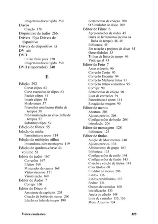 Imagem no disco rígido 250              Ferramentas de criação 200
Discos                                     O Simulador de disco 209
   Criação 178                          Editor de Filme 6
Dispositivo de áudio 266                   Apresentações de slides 45
Drivers Veja Drivers de                    Barra de ferramentas (acima da
 dispositivo                                 linha de tempo) 46, 48
Drivers de dispositivo xi                  Biblioteca 45
                                           Em relação a projetos de disco 44
DV xiii                                    Generalidades 55
DVD                                        Trilhas da linha de tempo 46
   Enviar filme para 250                   Visão geral 43
   Imagem no disco rígido 250           Editor de Foto 7
DVD (Importador) 240                       Antes e depois 90
                                           Correção Cortar 93
                  E                        Correção Encurtar 94
                                           Correção Melhorar fotos 91
Edição 292                                 Correção Olhos vermelhos 95
   Cortar clipes 63                        Corrigir 90
   Corte excessivo de clipes 63            Ferramentas de edição 90
   Excluir clipes 61                       Lista de correções 91
   Inserir clipes 58                       Panorâmico e zoom 114
   Modo smart 57                           Rotação da imagem 90
   Preencher uma lacuna (linha de       Editor de menus
     tempo) 58                             Abertura 206
   Pré-visualização ao vivo (linha de      Ajustes prévios 208
     tempo) 57                             Configurações do botão 208
   Substituir clipes 59                    Introdução 206
Edição de filmes 55                     Editor de montagens 128
Edição de mídia                            Biblioteca 123
   Panorâmico e zoom 114                Editor de títulos
Edição de múltiplas trilhas                Adição de Movimentos 140
   Instantânea, com montagens 119          Ajustes prévios 136
Edição de quadros-chave do                 Alinhamento de grupo 163
 volume 51                                 Biblioteca 135
Editor de áudio 167                        Configurações de estilo 144
   Correções 167                           Configurações de fundo 143
   Efeitos 168                             Criação e edição de títulos 141
   Misturador de canais 168                Criar títulos 60
   Vídeo síncrono 171                      E Editor de menus 206
   Visualização 169                        Estilos 136
Editor de Áudio 7                          Estilos predefinidos 137
   Corrigir 100                            Fechar 134
                                           Grupos de camadas 160
Editor de Disco 6
                                           Inicialização 133
   Assistente de capítulos 203
                                           Janela de edição 148
   Criação de botões de menus 206
                                           Lista de camadas 155, 156
   Edição na linha de tempo 199
                                           Menu Arquivo 134


 Índice remissivo                                                            323
 