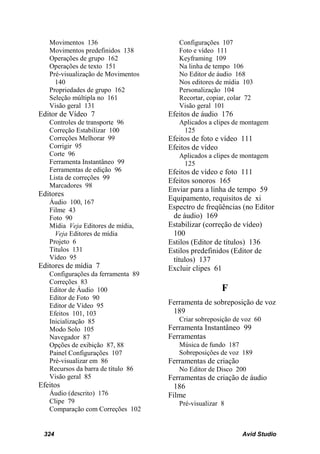 Movimentos 136                      Configurações 107
   Movimentos predefinidos 138         Foto e vídeo 111
   Operações de grupo 162              Keyframing 109
   Operações de texto 151              Na linha de tempo 106
   Pré-visualização de Movimentos      No Editor de áudio 168
     140                               Nos editores de mídia 103
   Propriedades de grupo 162           Personalização 104
   Seleção múltipla no 161             Recortar, copiar, colar 72
   Visão geral 131                     Visão geral 101
Editor de Vídeo 7                   Efeitos de áudio 176
   Controles de transporte 96          Aplicados a clipes de montagem
   Correção Estabilizar 100             125
   Correções Melhorar 99            Efeitos de foto e vídeo 111
   Corrigir 95                      Efeitos de vídeo
   Corte 96                            Aplicados a clipes de montagem
   Ferramenta Instantâneo 99            125
   Ferramentas de edição 96         Efeitos de vídeo e foto 111
   Lista de correções 99            Efeitos sonoros 165
   Marcadores 98
                                    Enviar para a linha de tempo 59
Editores
   Áudio 100, 167
                                    Equipamento, requisitos de xi
   Filme 43                         Espectro de freqüências (no Editor
   Foto 90                           de áudio) 169
   Mídia Veja Editores de mídia,    Estabilizar (correção de vídeo)
     Veja Editores de mídia          100
   Projeto 6                        Estilos (Editor de títulos) 136
   Títulos 131                      Estilos predefinidos (Editor de
   Vídeo 95                          títulos) 137
Editores de mídia 7                 Excluir clipes 61
   Configurações da ferramenta 89
   Correções 83
   Editor de Áudio 100                                F
   Editor de Foto 90
   Editor de Vídeo 95               Ferramenta de sobreposição de voz
   Efeitos 101, 103                  189
   Inicialização 85                    Criar sobreposição de voz 60
   Modo Solo 105                    Ferramenta Instantâneo 99
   Navegador 87                     Ferramentas
   Opções de exibição 87, 88           Música de fundo 187
   Painel Configurações 107            Sobreposições de voz 189
   Pré-visualizar em 86             Ferramentas de criação
   Recursos da barra de título 86      No Editor de Disco 200
   Visão geral 85                   Ferramentas de criação de áudio
Efeitos                               186
   Áudio (descrito) 176             Filme
   Clipe 79                            Pré-visualizar 8
   Comparação com Correções 102


 324                                                         Avid Studio
 