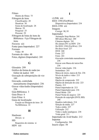 Filmes                                                      I
     Dentro de filmes 75
Filtragem de itens                     i.LINK xiii
     Classificações 28                 IEEE 1394 (FireWire)
     Desativar 30                         Dispositivos (Importador) 234
     Guias de localização 28           IEEE-1394 xiii
     Marcas 29                         Imagens
     Pesquisar 25                         Corrigir 90, 95
     Procurar 29                       Importador
Filtragem de listas de itens da           Animação Stop Motion 241
  Biblioteca Veja Filtragem de            BD (disco Blu-ray) 240
  itens                                   Câmeras digitais 241
Firewire xiii                             De câmara DV ou HDV 234
Fonte (para Importador) 227               De IEEE 1394 (FireWire) 234
Formato                                   Do disco local 227
     Vídeo 48                             DVD 240
Formato do vídeo 48                       Fonte 227
                                          Fotos 241
Fotos, digitais (Importador) 241
                                          Gravação controlada manualmente
                                            236
                   G                      Gravar com Marca de início/fim
                                            236
Glossário 299                             Gravar vídeo/áudio 236
Gráfico da forma de onda (no              Instantâneo 243
 Editor de áudio) 169                     Marca de início, marca de fim 236
Gravação de sobreposições de voz          Níveis de áudio e vídeo 215
 189                                      Opções 213
Gravação, controlada                      Opções de compressão 222
                                          Opções de detecção de cena 223
 manualmente (Importador) 236
                                          Painéis 213
Gravar vídeo/áudio (Importador)           Painel Importador de 213
 236                                      Painel Importador para 216
Guia Biblioteca 3                         Painel Modo 220
Guia Disco 6                              Painel Nome do arquivo 225
Guia Filme 6                              Proteção de copyright (DVD, BD)
Guias de localização                        240
     Função na filtragem de itens 28      Quadros individuais 214
     Na Biblioteca 14                     Seleção de mídia 227
                                          Toda a mídia 227
                                          Utilização 212
                   H                      Vídeo e áudio analógicos 238
Hardware                                  Visão geral 211
     Drivers xi                        Importador do Avid Studio 212
HD                                     Importar
     Requisitos do sistema xi             Configurações 266
HDV xiii                               Inserir clipes 58


 Índice remissivo                                                         325
 