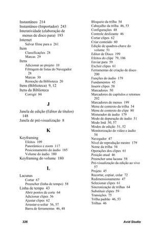 Instantâneo 214                        Bloqueio da trilha 54
Instantâneo (Importador) 243           Cabeçalho da trilha 46, 53
Interatividade (elaboração de          Configurações 48
  menus de disco para) 193             Controle deslizante 46
                                       Cortar clipes 62
Internet                               Criar conteúdo 60
   Salvar filme para a 261
                                       Edição de quadros-chave do
Item                                     volume 51
   Classificações 28                   Editor de Disco 199
   Marcas 29                           Efeitos do clipe 79, 106
Itens                                  Enviar para 59
   Adicionar ao projeto 10             Excluir clipes 61
   Filtragem de listas do Navegador    Ferramentas de criação de disco
     28                                  200
   Marcas 30                           Funções do áudio 179
   Remoção da Biblioteca 20            Fundamentos 45
Itens (Biblioteca) 9, 12               Inserir clipes 58
Itens da Biblioteca                    Marcadores 50
   Corrigir 84                         Marcadores de capítulos e retornos
                                         202
                                       Marcadores de menus 199
                  J                    Menu de contexto da trilha 54
Janela de edição (Editor de títulos)   Menu de contexto do clipe 80
  148                                  Misturador de áudio 179
                                       Modo de depuração de áudio 51
Janela de pré-visualização 8
                                       Modo Imã 50, 57
                                       Modos de edição 51, 52
                 K                     Monitorização do vídeo e áudio
                                         54
Keyframing                             Navegador 47
   Efeitos 109                         Nível de reprodução mestre 179
   Panorâmico e zoom 117               Nome da trilha 54
   Posicionamento do áudio 185         Operações dos clipes 61
   Volume do áudio 180                 Posição atual 46
Keyframing do volume 180               Preencher uma lacuna 58
                                       Pré-visualização da edição ao vivo
                                         57
                  L                    Projeto 45
Lacunas                                Recortar, copiar, colar 72
   Cortar 67                           Redimensionamento 47
   Preencher (linha de tempo) 58       Selecionar clipes 61
Linha de tempo 43                      Sincronização de trilhas 64
   Abrir pontos de corte 64            Substituir clipes 59
   Adicionar clipes 56                 Transições 75
   Ajustar clipes 62                   Trilha padrão 46, 53
   Arrastar-e-soltar 56, 57            Trilhas 46
   Barra de ferramentas 46, 48


 326                                                         Avid Studio
 