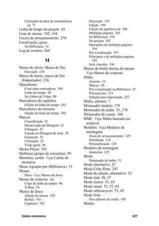 Utilização da área de transferência      Descrição 192
    na 71                                   Edição 199
Linha de tempo do projeto 45                Edição da aparência de 206
Lista de menus 192, 194                     Múltiplas páginas 203
Locais de armazenamento 270                 Na Biblioteca 195
Localização, guias                          No projeto 192
                                            Operações de múltiplas páginas
   Na Biblioteca 14
                                              194
Log de eventos 266                          Pré-visualização 197
                                            Principais e de múltiplas páginas
                  M                           195
                                            Sem vínculos 196
Marca de início, Marca de fim            Menus do botão direito do mouse
   Gravação 236                           Veja Menus de contexto
Marca de início, marca de fim            Mídia
 (Importador) 236                           Ausente 13
Marcadores                                  Marcas 30
   Criar entre marcadores 249               Pré-visualização na Biblioteca 25
   Linha de tempo 50                        Procurar por 233
   No Editor de Vídeo 98                    Seleção para importação 227
Marcadores de capítulos                  Mídia, editores 7
   Edição na linha de tempo 202          Misturador (áudio) 179
Marcadores de retornos                   Misturador de áudio 51, 178
   Edição na linha de tempo 202          Misturador de canais 168
Marcas                                   MMC Veja Mídia baseada em
   Classificação 32
                                          arquivos
   Desativação da filtragem 32
   Filtragem 32
                                         Modelos Veja Modelos de
   Função na filtragem de itens 29        montagens
   Gerenciar 31                             Áreas de armazenamento 129
   Utilização 33                            Introdução 119
   Visão geral 30                           Personalização 120
Media Player 261                         Modelos de montagem
Melhorar (grupo de correções) 99            Anatomia 125
Memória, cartão Veja Cartão de           Modo
                                            Depuração de áudio 51
 memória
                                         Modo alternativo 52
Menu Agrupar por (Biblioteca) 15
                                         Modo Criar filme 247
Menus
   Disco Veja Menus de disco
                                         Modo de edição, alternativo 52
Menus de contexto xiv                    Modo Imã 50, 57
   Clipe da linha de tempo 80            Modo inserir 51, 65
   Trilhas 54                            Modo smart 51, 57, 65
Menus de disco                           Modo sobrescrever 51, 65
   Adição de menus 195                   Modo Solo
   Botões 193                               Nos editores de mídia 105
   Capítulos 192                         Modos


 Índice remissivo                                                          327
 