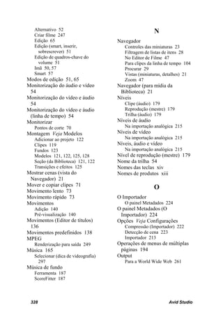 Alternativo 52                                       N
   Criar filme 247
   Edição 65                          Navegador
   Edição (smart, inserir,               Controles das miniaturas 23
     sobrescrever) 51                    Filtragem de listas de itens 28
   Edição de quadros-chave do            No Editor de Filme 47
     volume 51                           Para clipes da linha de tempo 104
   Imã 50, 57                            Procurar 29
   Smart 57                              Vistas (miniaturas, detalhes) 21
Modos de edição 51, 65                   Zoom 47
Monitorização do áudio e vídeo        Navegador (para mídia da
 54                                    Biblioteca) 21
Monitorização do vídeo e áudio        Níveis
 54                                      Clipe (áudio) 179
Monitorização do vídeo e áudio           Reprodução (mestre) 179
 (linha de tempo) 54                     Trilha (áudio) 179
Monitorizar                           Níveis de áudio
   Pontos de corte 70                    Na importação analógica 215
Montagem Veja Modelos                 Níveis de vídeo
   Adicionar ao projeto 122              Na importação analógica 215
   Clipes 119                         Níveis, áudio e vídeo
   Fundos 123                            Na importação analógica 215
   Modelos 121, 122, 125, 128         Nível de reprodução (mestre) 179
   Seção (da Biblioteca) 121, 122     Nome da trilha 54
   Transições e efeitos 125           Nomes das teclas xiv
Mostrar cenas (vista do               Nomes de produtos xiii
 Navegador) 21
Mover e copiar clipes 71
                                                        O
Movimento lento 73
Movimento rápido 73                   O Importador
Movimentos                               O painel Metadados 224
   Adição 140                         O painel Metadados (O
   Pré-visualização 140                Importador) 224
Movimentos (Editor de títulos)        Opções Veja Configurações
 136                                     Compressão (Importador) 222
Movimentos predefinidos 138              Detecção de cena 223
MPEG                                     Importador 213
   Renderização para saída 249        Operações de menus de múltiplas
Música 165                             páginas 194
   Selecionar (dica de videografia)   Output
     297                                 Para a World Wide Web 261
Música de fundo
   Ferramenta 187
   ScoreFitter 187



 328                                                           Avid Studio
 