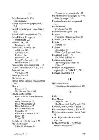 P                    Tempo real vs. renderizado 107
                                      Pré-visualização da edição ao vivo
Painel de controle Veja                (linha de tempo) 57
 Configurações                        Pré-visualização em tempo real
Painel Importar de (Importador)        107
 213                                  Pré-visualizar
Painel Importar para (Importador)        Configurações 268
 216                                  Problemas e soluções 271
Painel Modo (Importador) 220          Procurar
Painel Nome do arquivo                   Função na filtragem de itens 29
 (Importador) 225                     Procurar por mídia 233
Panner 178, 183                       Projeto
   Keyframing 185                        Editores 6
Panorâmico e zoom 114                 Projetos
   Adicionar 115                         Aninhados 75
   Animado 116                           Disco Veja Projetos de disco
   Estático 116                       Projetos de disco 191
   Introdução 103                        E o Editor de Filme 44
   Painel Configurações 118           Projetos instantâneos
   Quadros-chave 117                     Apresentações de slides 37
Panorâmico e zoom animado 116            Filmes 39
Pastas de monitorização 19, 266       Proteção de copyright na
Perspectivas                           importação de DVD, BD 240
   Variáveis 292                      Proteger uma trilha 54
Placa gráfica xii
Placa-mãe xii                                          Q
Planos gerais (dica de videografia)
  293                                 Quicktime Player
Player                                   Visualização de arquivos com 254
   Introdução 8
   No Editor de Disco 197                              R
Player da Biblioteca
   Botão Abrir no Editor de mídias    RAM xi
     26                               Real Media
   Botão Informação 27                   Arquivos 260
   Botão Mostrar cena 26                 RealNetworks® RealPlayer® 260
   Botão Tela inteira 27              Recortar, copiar, colar (clipes) 72
   Botões de funções 26               Recortar, copiar, colar (efeitos) 72
   Controles 25                       Recortar, copiar, colar (transições)
   Controles de transporte 26
   Player 25
                                       73
   Vistas 27                          Rede Veja Mídia baseada em
Posição na linha de tempo 46           arquivos
Pré-visualização                      Rede, importar de Veja Mídia
   Mídia da Biblioteca 25              baseada em arquivos


 Índice remissivo                                                       329
 