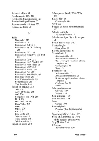 Remover clipes 61                     Salvar para a World Wide Web
Renderização 107, 249                  261
Requisitos de equipamento xi          ScoreFitter 187
Resolução de problemas 271               Criar canção 60
Resumo do disco óptico 252            SCSI xii
Rotação de fotos 90                   Seleção de mídia para importação
                                       227
                 S                    Seleção múltipla
                                         No Editor de títulos 161
Saída                                 Selecionar clipes (linha de tempo)
   Navegador 247                        61
   Para arquivo 253                   Simulador de disco 209
   Para arquivo 3GP 254               Sincronização
   Para arquivo AVCHD/Blu-ray            Entre trilhas 64
     255                              Sistema operacional xi
   Para arquivo AVI 256
                                      SmartMovie 11
   Para arquivo compatível com iPod
                                         Adicionar mídia 40
     258
                                         Área de armazenamento 41
   Para arquivo DivX 256
                                         Botões para pré-visualizar, editar e
   Para arquivo DivX Plus HD 257
                                          exportar 40
   Para arquivo Flash Video 257
                                         Configurações 41
   Para arquivo MOV 258
                                         Sobre 39
   Para arquivo MPEG 259
   Para arquivo PSP 260
                                      SmartSlide 11
   Para arquivo Real Media 260           Adicionar mídia 37
   Para disco óptico 250                 Área de armazenamento 38
   Para Windows Media 261                Botões para pré-visualizar, editar e
   Somente áudio 255                      exportar 37
   Tipo de mídia 248                     Configurações 38
                                         Sobre 37
Salvar em arquivo 253
   3GP 254                            Sobreposições de voz
   AVCHD/Blu-ray 255                     Gravação 189
   AVI 256                               Volume 190
   Compatível com iPod 258            Som e música 165
   DivX 256                           Som surround 178
   DivX Plus HD 257                   Sons
   Flash Video 257                       Corrigir 100
   MOV 258                            Sons originais
   MPEG 259                              Preservar (dica de videografia)
   PSP 260                                 297
   Real Media 260                     Soundstage (ScoreFitter) 187
   Somente áudio 255                  Stick USB, importar de Veja
   Trilha sonora 255                    Mídia baseada em arquivos
   Windows Media 261
                                      Stop Motion 214
Salvar em disco 250                   Subclipes
                                         Adicionar efeitos 130


 330                                                             Avid Studio
 