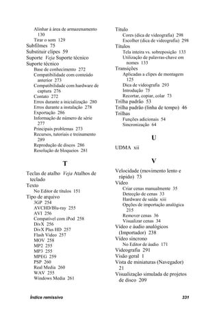 Alinhar à área de armazenamento     Título
     130                                  Cores (dica de videografia) 298
   Tirar o som 129                        Escolher (dica de videografia) 298
Subfilmes 75                           Títulos
Substituir clipes 59                      Tela inteira vs. sobreposição 133
Suporte Veja Suporte técnico              Utilização de palavras-chave em
Suporte técnico                            nomes 133
   Base de conhecimento 272            Transições
   Compatibilidade com conteúdo           Aplicadas a clipes de montagem
     anterior 273                           125
   Compatibilidade com hardware de        Dica de videografia 293
     captura 276                          Introdução 75
   Contato 272                            Recortar, copiar, colar 73
   Erros durante a inicialização 280   Trilha padrão 53
   Erros durante a instalação 278      Trilha padrão (linha de tempo) 46
   Exportação 286                      Trilhas
   Informação de número de série          Funções adicionais 54
     277                                  Sincronização 64
   Principais problemas 273
   Recursos, tutoriais e treinamento
     289                                                 U
   Reprodução de discos 286
                                       UDMA xii
   Resolução de bloqueios 281

                  T                                      V
                                       Velocidade (movimento lento e
Teclas de atalho Veja Atalhos de
                                        rápido) 73
 teclado
                                       Vídeo
Texto
                                          Criar cenas manualmente 35
   No Editor de títulos 151
                                          Detecção de cenas 33
Tipo de arquivo                           Hardware de saída xiii
   3GP 254                                Opções de importação analógica
   AVCHD/Blu-ray 255                       215
   AVI 256                                Remover cenas 36
   Compatível com iPod 258                Visualizar cenas 34
   DivX 256
                                       Vídeo e áudio analógicos
   DivX Plus HD 257
   Flash Video 257                      (Importador) 238
   MOV 258                             Vídeo síncrono
   MP2 255                                No Editor de áudio 171
   MP3 255                             Videografia 291
   MPEG 259                            Visão geral 1
   PSP 260                             Vista de miniaturas (Navegador)
   Real Media 260                       21
   WAV 255                             Visualização simulada de projetos
   Windows Media 261                    de disco 209


 Índice remissivo                                                        331
 