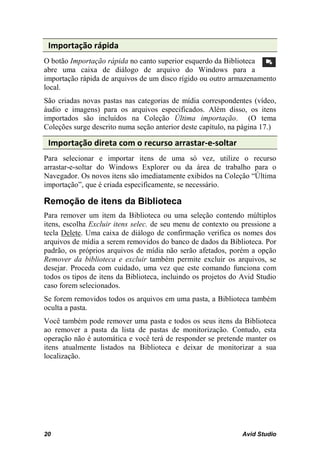Importação rápida
O botão Importação rápida no canto superior esquerdo da Biblioteca
abre uma caixa de diálogo de arquivo do Windows para a
importação rápida de arquivos de um disco rígido ou outro armazenamento
local.
São criadas novas pastas nas categorias de mídia correspondentes (vídeo,
áudio e imagens) para os arquivos especificados. Além disso, os itens
importados são incluídos na Coleção Última importação. (O tema
Coleções surge descrito numa seção anterior deste capítulo, na página 17.)

 Importação direta com o recurso arrastar-e-soltar
Para selecionar e importar itens de uma só vez, utilize o recurso
arrastar-e-soltar do Windows Explorer ou da área de trabalho para o
Navegador. Os novos itens são imediatamente exibidos na Coleção “Última
importação”, que é criada especificamente, se necessário.

Remoção de itens da Biblioteca
Para remover um item da Biblioteca ou uma seleção contendo múltiplos
itens, escolha Excluir itens selec. de seu menu de contexto ou pressione a
tecla Delete. Uma caixa de diálogo de confirmação verifica os nomes dos
arquivos de mídia a serem removidos do banco de dados da Biblioteca. Por
padrão, os próprios arquivos de mídia não serão afetados, porém a opção
Remover da biblioteca e excluir também permite excluir os arquivos, se
desejar. Proceda com cuidado, uma vez que este comando funciona com
todos os tipos de itens da Biblioteca, incluindo os projetos do Avid Studio
caso forem selecionados.
Se forem removidos todos os arquivos em uma pasta, a Biblioteca também
oculta a pasta.
Você também pode remover uma pasta e todos os seus itens da Biblioteca
ao remover a pasta da lista de pastas de monitorização. Contudo, esta
operação não é automática e você terá de responder se pretende manter os
itens atualmente listados na Biblioteca e deixar de monitorizar a sua
localização.




20                                                              Avid Studio
 