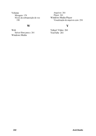 Volume                               Arquivos 261
  Mixagem 178                        Player 261
  Níveis da sobreposição de voz   Windows Media Player
   190                               Visualização de arquivos com 254

                W                                   Y
Web                               Yahoo! Vídeo 261
  Salvar filme para a 261         YouTube 261
Windows Media




 332                                                     Avid Studio
 