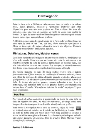 O Navegador

Esta é a área onde a Biblioteca exibe os seus itens de mídia – os vídeos,
fotos, áudio, projetos, coleções e “elementos criativos” que estão
disponíveis para uso nos seus projetos de filme e disco. Os itens são
exibidos como uma lista de registros de texto ou como uma grelha de
ícones. Os tipos de itens visuais utilizam imagens de miniatura para os seus
ícones, outros tipos usam símbolos gráficos.
A Biblioteca não seria de grande ajuda se o Navegador exibisse todos os
seus itens de uma só vez. Tem, por isso, vários controles que ajudam a
filtrar os itens que não sejam relevantes para o seu objetivo. Consulte
“Escolha do que exibir” abaixo para detalhes.

Miniaturas, Detalhes, Mostrar cenas
Cada item é exibido no Navegador em um de dois formatos, dependendo da
vista selecionada. Uma vez que os ícones da vista de miniaturas e os
registros de texto da vista de detalhes representam os mesmos itens, eles
têm determinados recursos em comum. Por exemplo, o menu de contexto
dos itens é igual, independentemente da representação utilizada.
Da mesma maneira, os itens de mídia padrão (vídeo, foto e áudio),
juntamente com Efeitos sonoros na ramificação Elementos criativo, abrem
um editor de correção de mídia adequado quando se dá dois cliques em
qualquer vista. Os editores de correção também estão disponíveis a partir da
linha de tempo do projeto, porém, quando aplicados a um item da
Biblioteca, eles transitam para todos os projetos futuros que incluam esse
mesmo item. Consulte “Correção de defeitos da mídia” na página 33 para
mais informação.

 Detalhes
Na vista de detalhes, cada item é apresentado na forma de uma linha na
lista de registros de texto. Na vista de miniaturas, ele surge como uma
imagem de miniatura (para tipos de mídia visual) ou ícone gráfico.
Para mudar o Navegador para a vista de detalhes, clique no ícone
no botão de vista de detalhes na área inferior da Biblioteca. A seta
ao lado do botão abre um painel onde você pode escolher as colunas a
serem incluídas nos registros de texto. As colunas disponíveis para inclusão
são: Nome, Tamanho do arquivo, Tipo de arquivo, Data, Marcas (Tags),
Classificação e Duração.

Capítulo 2: A Biblioteca                                                 21
 