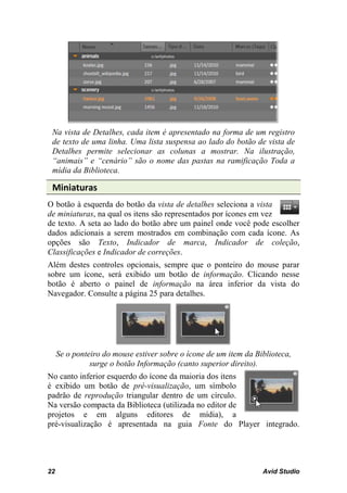 Na vista de Detalhes, cada item é apresentado na forma de um registro
 de texto de uma linha. Uma lista suspensa ao lado do botão de vista de
 Detalhes permite selecionar as colunas a mostrar. Na ilustração,
 “animais” e “cenário” são o nome das pastas na ramificação Toda a
 mídia da Biblioteca.

 Miniaturas
O botão à esquerda do botão da vista de detalhes seleciona a vista
de miniaturas, na qual os itens são representados por ícones em vez
de texto. A seta ao lado do botão abre um painel onde você pode escolher
dados adicionais a serem mostrados em combinação com cada ícone. As
opções são Texto, Indicador de marca, Indicador de coleção,
Classificações e Indicador de correções.
Além destes controles opcionais, sempre que o ponteiro do mouse parar
sobre um ícone, será exibido um botão de informação. Clicando nesse
botão é aberto o painel de informação na área inferior da vista do
Navegador. Consulte a página 25 para detalhes.




     Se o ponteiro do mouse estiver sobre o ícone de um item da Biblioteca,
               surge o botão Informação (canto superior direito).
No canto inferior esquerdo do ícone da maioria dos itens
é exibido um botão de pré-visualização, um símbolo
padrão de reprodução triangular dentro de um círculo.
Na versão compacta da Biblioteca (utilizada no editor de
projetos e em alguns editores de mídia), a
pré-visualização é apresentada na guia Fonte do Player integrado.




22                                                                Avid Studio
 