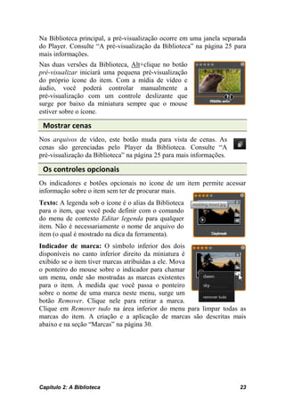 Na Biblioteca principal, a pré-visualização ocorre em uma janela separada
do Player. Consulte “A pré-visualização da Biblioteca” na página 25 para
mais informações.
Nas duas versões da Biblioteca, Alt+clique no botão
pré-visualizar iniciará uma pequena pré-visualização
do próprio ícone do item. Com a mídia de vídeo e
áudio, você poderá controlar manualmente a
pré-visualização com um controle deslizante que
surge por baixo da miniatura sempre que o mouse
estiver sobre o ícone.

 Mostrar cenas
Nos arquivos de vídeo, este botão muda para vista de cenas. As
cenas são gerenciadas pelo Player da Biblioteca. Consulte “A
pré-visualização da Biblioteca” na página 25 para mais informações.

 Os controles opcionais
Os indicadores e botões opcionais no ícone de um item permite acessar
informação sobre o item sem ter de procurar mais.
Texto: A legenda sob o ícone é o alias da Biblioteca
para o item, que você pode definir com o comando
do menu de contexto Editar legenda para qualquer
item. Não é necessariamente o nome de arquivo do
item (o qual é mostrado na dica da ferramenta).
Indicador de marca: O símbolo inferior dos dois
disponíveis no canto inferior direito da miniatura é
exibido se o item tiver marcas atribuídas a ele. Mova
o ponteiro do mouse sobre o indicador para chamar
um menu, onde são mostradas as marcas existentes
para o item. À medida que você passa o ponteiro
sobre o nome de uma marca neste menu, surge um
botão Remover. Clique nele para retirar a marca.
Clique em Remover tudo na área inferior do menu para limpar todas as
marcas do item. A criação e a aplicação de marcas são descritas mais
abaixo e na seção “Marcas” na página 30.




Capítulo 2: A Biblioteca                                              23
 