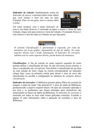 Indicador de coleção: Imediatamente acima do
Indicador de marca, a presença deste ícone indica
que você incluiu o item em uma ou mais
Coleções. Para ver em quais, mova o mouse sobre
o ícone.
Tal como acontece com o menu Indicador de
marca, um botão Remover é mostrado ao parar o mouse o nome de cada
Coleção; clique nele para remover o item da Coleção. O comando Remover
tudo remove o item de todas as Coleções de que faça parte.




 O controle Classificações é apresentado à esquerda, por cima da
 miniatura (ou ícone gráfico, dependendo do tipo de mídia). No canto
 superior direito está o botão Informação. O Indicador de correções
 também está no canto superior direito, porém dentro da miniatura.


Classificações: A fila de estrelas no canto superior esquerdo do ícone
permite definir a classificação do item. Se não estiverem acesas estrelas, o
item é considerado não classificado. Para definir a classificação de um item
ou uma seleção de itens, clique na estrela correspondente no indicador
(clique duas vezes na primeira estrela para deixar o item de novo não
classificado) ou escolha a configuração no submenu de contexto Aplicar
classificação.
Indicador de correções: A Biblioteca permite aplicar filtros de correção de
imagem e áudio de modo “não destrutível” a itens de mídia da Biblioteca,
permanecendo o arquivo original intacto. Os tipos de correções aplicadas a
um item e os parâmetros que foram utilizados para controlá-los são
armazenados no banco de dados da Biblioteca. O indicador de correções é
mostrado em todos os itens onde foram aplicadas correções. Consulte a
página 33 para informações sobre a aplicação de correções a itens da
Biblioteca.




24                                                              Avid Studio
 