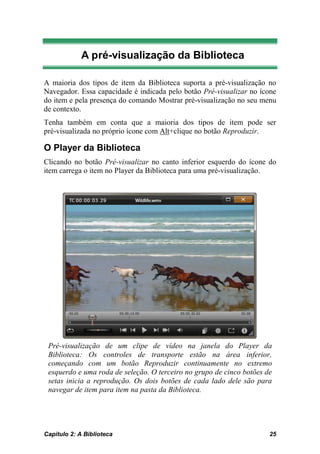 A pré-visualização da Biblioteca

A maioria dos tipos de item da Biblioteca suporta a pré-visualização no
Navegador. Essa capacidade é indicada pelo botão Pré-visualizar no ícone
do item e pela presença do comando Mostrar pré-visualização no seu menu
de contexto.
Tenha também em conta que a maioria dos tipos de item pode ser
pré-visualizada no próprio ícone com Alt+clique no botão Reproduzir.

O Player da Biblioteca
Clicando no botão Pré-visualizar no canto inferior esquerdo do ícone do
item carrega o item no Player da Biblioteca para uma pré-visualização.




 Pré-visualização de um clipe de vídeo na janela do Player da
 Biblioteca: Os controles de transporte estão na área inferior,
 começando com um botão Reproduzir continuamente no extremo
 esquerdo e uma roda de seleção. O terceiro no grupo de cinco botões de
 setas inicia a reprodução. Os dois botões de cada lado dele são para
 navegar de item para item na pasta da Biblioteca.




Capítulo 2: A Biblioteca                                              25
 