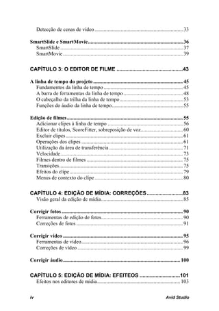 Detecção de cenas de vídeo ................................................................... 33

SmartSlide e SmartMovie ........................................................................ 36
  SmartSlide ............................................................................................. 37
  SmartMovie ........................................................................................... 39

CAPÍTULO 3: O EDITOR DE FILME ..............................................43

A linha de tempo do projeto .................................................................... 45
   Fundamentos da linha de tempo ............................................................ 45
   A barra de ferramentas da linha de tempo ............................................. 48
   O cabeçalho da trilha da linha de tempo ................................................ 53
   Funções do áudio da linha de tempo...................................................... 55

Edição de filmes ........................................................................................ 55
  Adicionar clipes à linha de tempo ......................................................... 56
  Editor de títulos, ScoreFitter, sobreposição de voz................................ 60
  Excluir clipes ......................................................................................... 61
  Operações dos clipes ............................................................................. 61
  Utilização da área de transferência ........................................................ 71
  Velocidade ............................................................................................. 73
  Filmes dentro de filmes ......................................................................... 75
  Transições .............................................................................................. 75
  Efeitos do clipe ...................................................................................... 79
  Menus de contexto do clipe ................................................................... 80

CAPÍTULO 4: EDIÇÃO DE MÍDIA: CORREÇÕES .........................83
  Visão geral da edição de mídia .............................................................. 85

Corrigir fotos ............................................................................................ 90
  Ferramentas de edição de fotos.............................................................. 90
  Correções de fotos ................................................................................. 91

Corrigir vídeo ........................................................................................... 95
  Ferramentas de vídeo ............................................................................. 96
  Correções de vídeo ................................................................................ 99

Corrigir áudio ......................................................................................... 100

CAPÍTULO 5: EDIÇÃO DE MÍDIA: EFEITEOS ............................101
  Efeitos nos editores de mídia ............................................................... 103


iv                                                                                            Avid Studio
 