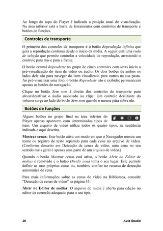 Ao longo do topo do Player é indicada a posição atual de visualização.
Na área inferior está a barra de ferramentas com controles de transporte e
botões de funções.

 Controles de transporte
O primeiro dos controles de transporte é o botão Reprodução infinita que
gera a reprodução contínua desde o início da mídia. A seguir está uma roda
de seleção que permite controlar a velocidade de reprodução, arrastando o
controle para trás e para a frente.
O botão central Reproduzir no grupo de cinco controles com setas inicia a
pré-visualização do item de vídeo ou áudio. Os dois botões de ambos os
lados dele são para navegar do item visualizado para outros na sua pasta.
Ao pré-visualizar uma foto, o botão Reproduzir não é exibido; permanecem
apenas os botões de navegação.
Clique no botão Sem som à direita dos controles de transporte para
ativar/desativar o áudio associado ao clipe. Um controle deslizante do
volume surge ao lado do botão Sem som quando o mouse pára sobre ele.

 Botões de funções
Alguns botões no grupo final na área inferior do
Player apenas aparecem com determinados tipos de
item. Um arquivo de vídeo utiliza todos os quatro tipos, na seqüência
indicada e aqui descrita.
Mostrar cenas: Este botão ativa um modo em que o Navegador mostra um
ícone ou registro de texto separado para cada cena no arquivo de vídeo.
(Conforme descrito em Detecção de cenas de vídeo, uma cena no seu
sentido mais geral é apenas uma parte de um arquivo de vídeo.)
Quando o botão Mostrar cenas está ativo, o botão Abrir no Editor de
mídias é removido e o botão Dividir cena toma o seu lugar. Este permite
definir as suas próprias cenas ou, também, confiar no recurso de detecção
automática de cena.
Para mais informações sobre as cenas de vídeo na Biblioteca, consulte
“Detecção de cenas de vídeo” na página 33.
Abrir no Editor de mídias: O arquivo de mídia é aberto para edição no
editor de correção adequado para o seu tipo.




26                                                             Avid Studio
 