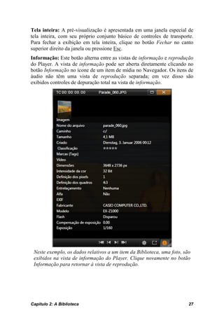 Tela inteira: A pré-visualização é apresentada em uma janela especial de
tela inteira, com seu próprio conjunto básico de controles de transporte.
Para fechar a exibição em tela inteira, clique no botão Fechar no canto
superior direito da janela ou pressione Esc.
Informação: Este botão alterna entre as vistas de informação e reprodução
do Player. A vista de informação pode ser aberta diretamente clicando no
botão Informação no ícone de um item de mídia no Navegador. Os itens de
áudio não têm uma vista de reprodução separada; em vez disso são
exibidos controles de depuração total na vista de informação.




 Neste exemplo, os dados relativos a um item da Biblioteca, uma foto, são
 exibidos na vista de informação do Player. Clique novamente no botão
 Informação para retornar à vista de reprodução.




Capítulo 2: A Biblioteca                                                27
 