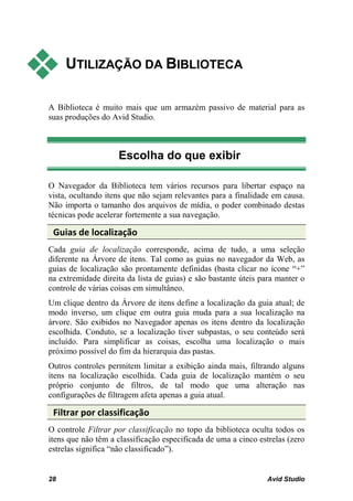     UTILIZAÇÃO DA BIBLIOTECA

A Biblioteca é muito mais que um armazém passivo de material para as
suas produções do Avid Studio.



                    Escolha do que exibir

O Navegador da Biblioteca tem vários recursos para libertar espaço na
vista, ocultando itens que não sejam relevantes para a finalidade em causa.
Não importa o tamanho dos arquivos de mídia, o poder combinado destas
técnicas pode acelerar fortemente a sua navegação.

 Guias de localização
Cada guia de localização corresponde, acima de tudo, a uma seleção
diferente na Árvore de itens. Tal como as guias no navegador da Web, as
guias de localização são prontamente definidas (basta clicar no ícone “+”
na extremidade direita da lista de guias) e são bastante úteis para manter o
controle de várias coisas em simultâneo.
Um clique dentro da Árvore de itens define a localização da guia atual; de
modo inverso, um clique em outra guia muda para a sua localização na
árvore. São exibidos no Navegador apenas os itens dentro da localização
escolhida. Conduto, se a localização tiver subpastas, o seu conteúdo será
incluído. Para simplificar as coisas, escolha uma localização o mais
próximo possível do fim da hierarquia das pastas.
Outros controles permitem limitar a exibição ainda mais, filtrando alguns
itens na localização escolhida. Cada guia de localização mantém o seu
próprio conjunto de filtros, de tal modo que uma alteração nas
configurações de filtragem afeta apenas a guia atual.

 Filtrar por classificação
O controle Filtrar por classificação no topo da biblioteca oculta todos os
itens que não têm a classificação especificada de uma a cinco estrelas (zero
estrelas significa “não classificado”).


28                                                              Avid Studio
 