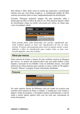 Para utilizar o filtro, basta clicar na estrela que representa a classificação
mínima com que você deseja ocupar-se. A configuração padrão do filtro
consiste em mostrar todos os itens, independentemente da classificação.
Consulte “Filtragem acidental” (página 30) para instruções sobre a
desativação de todos os filtros de uma só vez. Para desativar apenas o filtro
de classificação, clique na estrela selecionada por último ou clique duas
vezes em qualquer estrela.




 Neste grande plano estão destacadas três estrelas, significando que
 serão exibidos apenas os itens com classificações de três ou mais
 estrelas. O mouse está preparado para clicar na quinta estrela, a qual
 definiria o filtro de classificação para ocultar todos os itens com
 exceção daqueles com cinco estrelas.

 Filtrar por marcas
Outra maneira de limitar o número de itens exibidos consiste na filtragem
por marcas. As marcas são palavras-chave que você pode atribuir a itens
durante a execução do seu trabalho. Uma vez definidas marcas, você pode
utilizá-las de várias maneiras para controlar os itens a exibir no Navegador.
Consulte “Marcas” na página 30 para informações detalhadas.

 Procurar




No canto superior direito da Biblioteca está um campo de pesquisa que
constitui outra maneira de filtrar a exibição. À medida que você começa a
digitar o termo de pesquisa, o Navegador atualiza continuamente a vista de
modo a incluir apenas aqueles itens com um texto que corresponde ao
termo de pesquisa.




Capítulo 2: A Biblioteca                                                   29
 