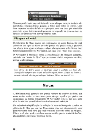 Mesmo quando os termos múltiplos são separados por espaços, também são
permitidas correspondências parciais e totais para todos os termos. Uma
lista suspensa permite definir se a pesquisa deve ser dada por concluída
com êxito se um único termo de pesquisa corresponder ao texto do item ou
se todos os termos devem corresponder ao item.

 Filtragem acidental
Os três tipos de filtros podem ser combinados, se assim desejar. Se você
deixar um dos tipos de filtros ativado quando não precisa dele, é provável
que alguns itens sejam ocultados, embora não devessem sê-lo. Se um item
faltar inesperadamente no Navegador, verifique se os filtros estão inativos.
O Navegador é protegido contra a possibilidade de filtragem acidental,
exibindo um “alerta de filtro” que permanece visível enquanto um filtro
estiver sendo utilizado.



 Um alerta de filtro como o ilustrado aqui é exibido no topo do
 Navegador sempre que esteja aplicado algum filtro. Clique no ícone x
 na extremidade direita para limpar todos os filtros de uma só vez.



                                Marcas

A Biblioteca pode gerenciar um grande número de arquivos de itens, por
vezes muitos mais em uma única pasta do que aqueles que podem ser
visualizados de forma conveniente. O Navegador fornece, por isso, uma
série de métodos para eliminar itens irrelevantes da exibição.
Um método de simplificação da exibição de itens no Navegador consiste na
utilização do filtro por marcas. Uma marca pode ser, simplesmente, uma
palavra ou uma frase curta que você considere útil como termo de pesquisa.
Cabe a você saber se deve atribuir marcas à mídia, porém se decidir fazê-lo,
elas ajudarão a selecionar os itens a exibir.




30                                                              Avid Studio
 