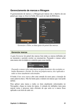 Gerenciamento de marcas e filtragem
O gerenciamento de marcas e a filtragem por marcas são o objetivo de um
painel que surge se clicar no botão Marcação no topo da Biblioteca.




          Gerenciar e Filtro, as duas guias do painel das marcas.


 Gerenciar marcas
A guia Gerenciar do painel das marcas lista todas as marcas definidas até
ao momento e permite excluir ou renomeá-las. Passando o mouse sobre
uma marca são revelados os controles para essas tarefas.




 Passando o mouse sobre uma marca na guia Gerenciar são revelados os
 botões Renomear e Excluir. Se clicar na própria marca, ela é aplicada a
 todos os itens atualmente selecionados.
O botão Criar nova marca abre uma entrada de texto para a inserção de
outra palavra-chave. Não há limite para o número de marcas que você pode
definir.
Para aplicar uma marca a todos os itens atualmente selecionados no
Navegador, clique no nome da marca. A seleção de múltiplos itens para
marcar torna o processo mais eficiente do que seria se a marca fosse
aplicada a um item de cada vez.




Capítulo 2: A Biblioteca                                               31
 