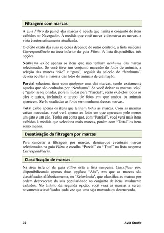 Filtragem com marcas
A guia Filtro do painel das marcas é aquela que limita o conjunto de itens
exibidos no Navegador. À medida que você marca e desmarca as marcas, a
vista é automaticamente atualizada.
O efeito exato das suas seleções depende de outro controle, a lista suspensa
Correspondência na área inferior da guia Filtro. A lista disponibiliza três
opções.
Nenhuma exibe apenas os itens que não tenham nenhuma das marcas
selecionadas. Se você tiver um conjunto marcado de fotos de animais, a
seleção das marcas “cão” e “gato”, seguida da seleção de “Nenhuma”,
deverá ocultar a maioria das fotos de animais de estimação.
Parcial seleciona itens com qualquer uma das marcas, sendo exatamente
aquelas que são ocultadas por “Nenhuma”. Se você deixar as marcas “cão”
e “gato” selecionadas, porém mudar para “Parcial”, serão exibidos todos os
cães e gatos, incluindo o grupo de fotos em que ambos os animais
aparecem. Serão ocultadas as fotos sem nenhuma dessas marcas.
Total exibe apenas os itens que tenham todas as marcas. Com as mesmas
caixas marcadas, você verá apenas as fotos em que apareçam pelo menos
um gato e um cão. Tenha em conta que, com “Parcial”, você verá mais itens
exibidos à medida que seleciona mais marcas, porém com “Total” os itens
serão menos.

 Desativação da filtragem por marcas
Para cancelar a filtragem por marcas, desmarque eventuais marcas
selecionadas na guia Filtro e escolha “Parcial” ou “Total” na lista suspensa
Correspondência.

 Classificação de marcas
Na área inferior da guia Filtro está a lista suspensa Classificar por,
disponibilizando apenas duas opções: “Abc”, em que as marcas são
classificadas alfabeticamente, ou ‘Relevância’, que classifica as marcas por
ordem decrescente da sua popularidade no conjunto de itens atualmente
exibidos. No âmbito da segunda opção, você verá as marcas a serem
novamente classificadas cada vez que uma seja marcada ou desmarcada.




32                                                              Avid Studio
 