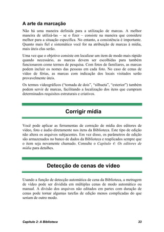 A arte da marcação
Não há uma maneira definida para a utilização de marcas. A melhor
maneira de utilizá-las – se o fizer – consiste na maneira que considere
melhor para a situação específica. No entanto, a consistência é importante.
Quanto mais fiel e sistemático você for na atribuição de marcas à mídia,
mais úteis elas serão.
Uma vez que o objetivo consiste em localizar um item de modo mais rápido
quando necessário, as marcas devem ser escolhidas para também
funcionarem como termos de pesquisa. Com fotos de familiares, as marcas
podem incluir os nomes das pessoas em cada foto. No caso de cenas de
vídeo de férias, as marcas com indicação dos locais visitados serão
provavelmente úteis.
Os termos videográficos (“tomada de dois”, “silhueta”, “exterior”) também
podem servir de marcas, facilitando a localização dos itens que cumpram
determinados requisitos estruturais e criativos.



                           Corrigir mídia

Você pode aplicar as ferramentas de correção de mídia dos editores de
vídeo, foto e áudio diretamente nos itens da Biblioteca. Este tipo de edição
não altera os arquivos subjacentes. Em vez disso, os parâmetros de edição
são armazenados no banco de dados da Biblioteca e reaplicados sempre que
o item seja novamente chamado. Consulte o Capítulo 4: Os editores de
mídia para detalhes.



                Detecção de cenas de vídeo

Usando a função de detecção automática de cena da Biblioteca, a metragem
de vídeo pode ser dividida em múltiplas cenas de modo automático ou
manual. A divisão dos arquivos não editados em partes com duração de
cenas pode tornar algumas tarefas de edição menos complicadas do que
seriam de outro modo.




Capítulo 2: A Biblioteca                                                 33
 
